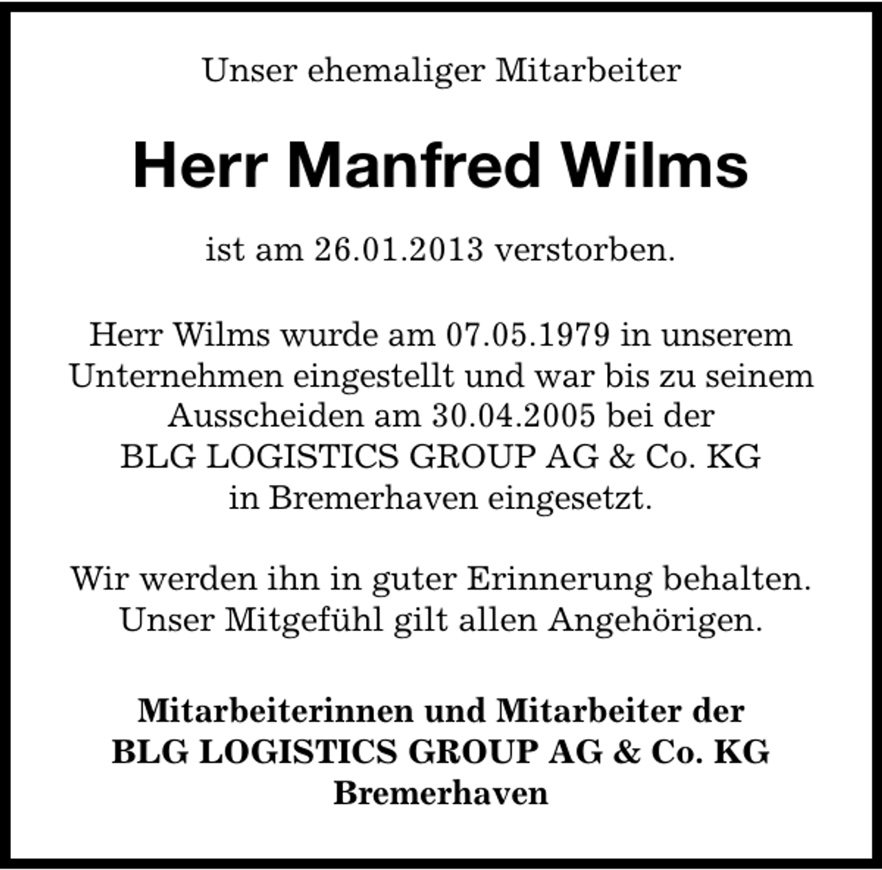 <p>Unser ehemaliger Mitarbeiter</p><p>Herr Manfred Wilms<br />ist am 26.01.2013 verstorben.<br />Herr Wilms wurde am 07.05.1979 in unserem<br />Unternehmen eingestellt und war bis zu seinem<br />Ausscheiden am 30.04.2005 bei der<br />BLG LOGISTICS GROUP AG &amp; Co. KG<br />in Bremerhaven eingesetzt.<br />Wir werden ihn in guter Erinnerung behalten.<br />Unser Mitgefühl gilt allen Angehörigen.<br />Mitarbeiterinnen und Mitarbeiter der<br />BLG LOGISTICS GROUP AG &amp; Co. KG<br />Bremerhaven</p>