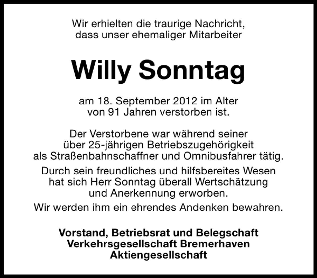 <p>Wir erhielten die traurige Nachricht,<br />dass unser ehemaliger Mitarbeiter</p><p>Willy Sonntag<br />am 18. September 2012 im Alter<br />von 91 Jahren verstorben ist.<br />Der Verstorbene war während seiner<br />über 25-jährigen Betriebszugehörigkeit<br />als Straßenbahnschaffner und Omnibusfahrer tätig.<br />Durch sein freundliches und hilfsbereites Wesen<br />hat sich Herr Sonntag überall Wertschätzung<br />und Anerkennung erworben.<br />Wir werden ihm ein ehrendes Andenken bewahren.<br />Vorstand, Betriebsrat und Belegschaft<br />Verkehrsgesellschaft Bremerhaven<br />Aktiengesellschaft</p>