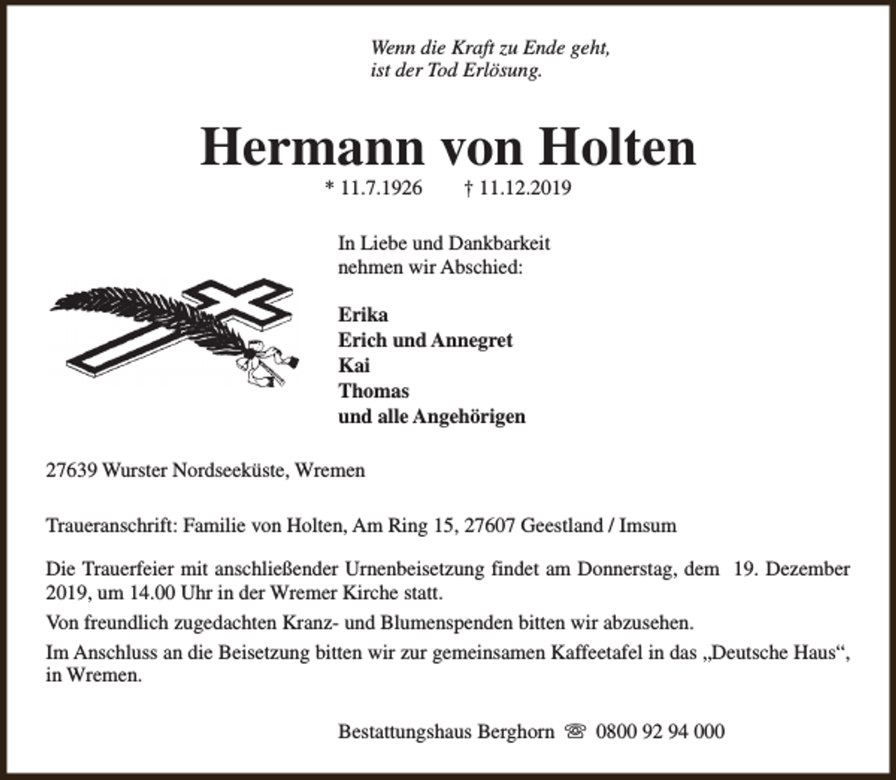<p>Wenn die Kraft zu Ende geht,<br />ist der Tod Erlösung.</p><p>Hermann von Holten<br />* 11.7.1926</p><p>† 11.12.2019</p><p>In Liebe und Dankbarkeit<br />nehmen wir Abschied:<br />Erika<br />Erich und Annegret<br />Kai<br />Thomas<br />und alle Angehörigen<br />27639 Wurster Nordseeküste, Wremen<br />Traueranschrift: Familie von Holten, Am Ring 15, 27607 Geestland / Imsum<br />Die Trauerfeier mit anschließender Urnenbeisetzung findet am Donnerstag, dem 19. Dezember<br />2019, um 14.00 Uhr in der Wremer Kirche statt.<br />Von freundlich zugedachten Kranz- und Blumenspenden bitten wir abzusehen.<br />Im Anschluss an die Beisetzung bitten wir zur gemeinsamen Kaffeetafel in das „Deutsche Haus“,<br />in Wremen.<br />Bestattungshaus Berghorn s 0800 92 94 000</p>