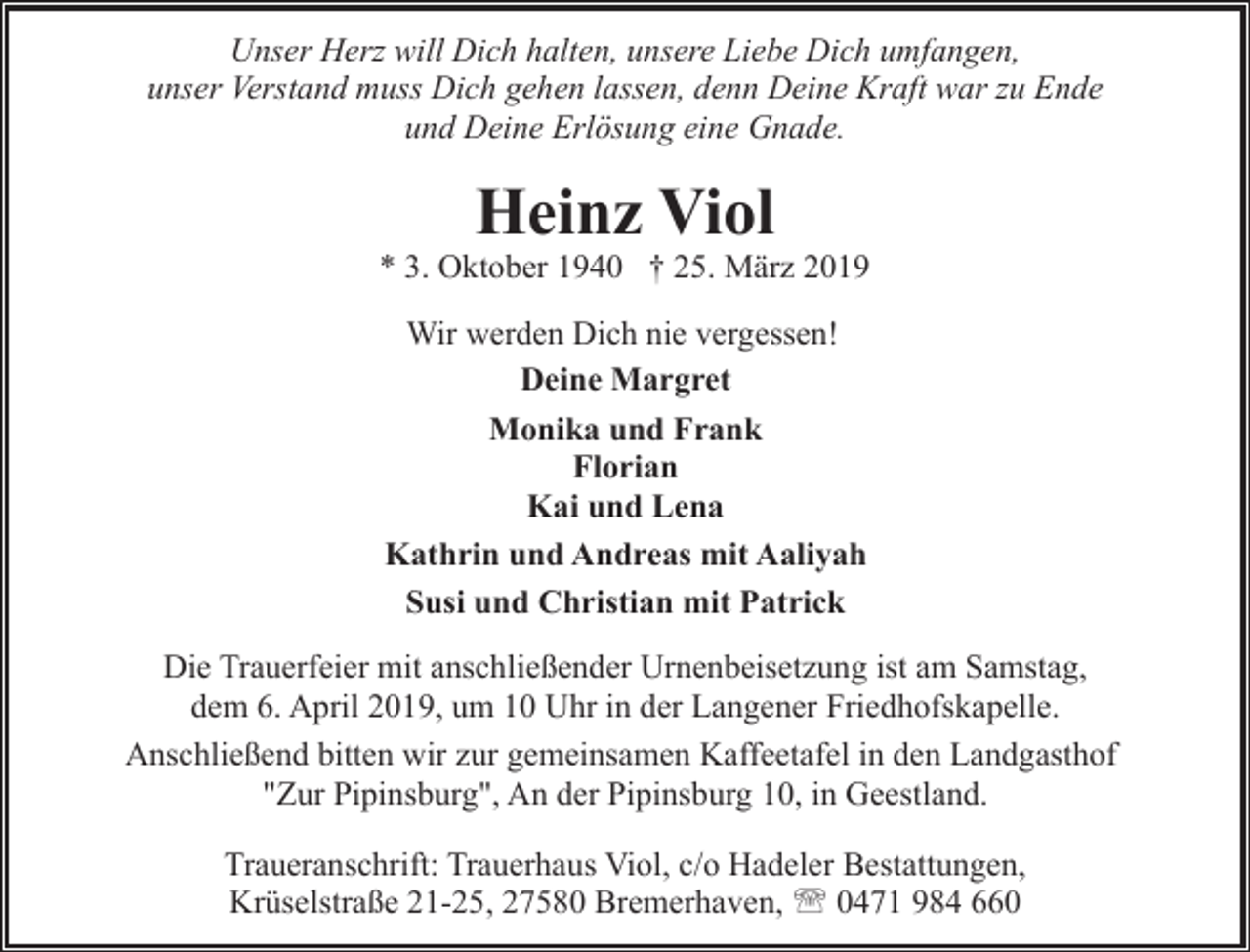 <p>Unser Herz will Dich halten, unsere Liebe Dich umfangen,<br />unser Verstand muss Dich gehen lassen, denn Deine Kraft war zu Ende<br />und Deine Erlösung eine Gnade.</p><p>Heinz Viol</p><p>* 3. Oktober 1940 † 25. März 2019<br />Wir werden Dich nie vergessen!<br />Deine Margret<br />Monika und Frank<br />Florian<br />Kai und Lena<br />Kathrin und Andreas mit Aaliyah<br />Susi und Christian mit Patrick<br />Die Trauerfeier mit anschließender Urnenbeisetzung ist am Samstag,<br />dem 6. April 2019, um 10 Uhr in der Langener Friedhofskapelle.<br />Anschließend bitten wir zur gemeinsamen Kaffeetafel in den Landgasthof<br />"Zur Pipinsburg", An der Pipinsburg 10, in Geestland.<br />Traueranschrift: Trauerhaus Viol, c/o Hadeler Bestattungen,<br />Krüselstraße 21-25, 27580 Bremerhaven, ' 0471 984 660</p>