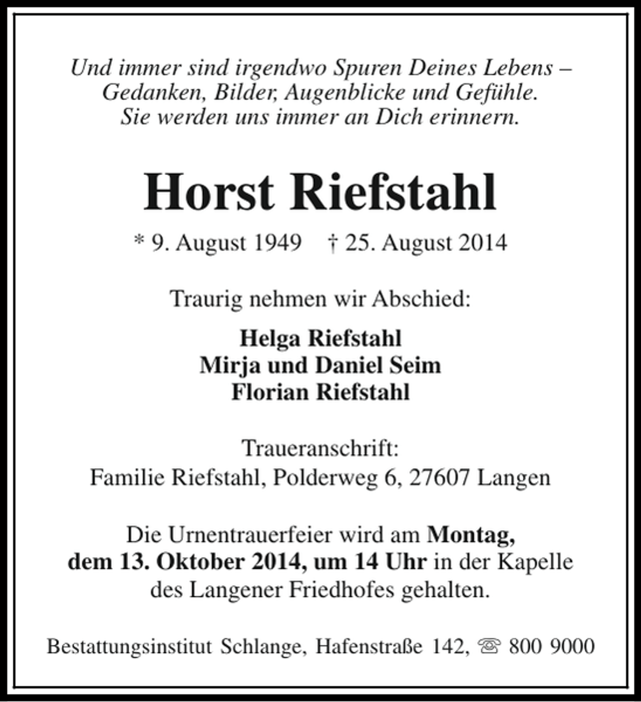 <p>Und immer sind irgendwo Spuren Deines Lebens –<br />Gedanken, Bilder, Augenblicke und Gefühle.<br />Sie werden uns immer an Dich erinnern.</p><p>Horst Riefstahl</p><p>* 9. August 1949</p><p>† 25. August 2014</p><p>Traurig nehmen wir Abschied:<br />Helga Riefstahl<br />Mirja und Daniel Seim<br />Florian Riefstahl<br />Traueranschrift:<br />Familie Riefstahl, Polderweg 6, 27607 Langen<br />Die Urnentrauerfeier wird am Montag,<br />dem 13. Oktober 2014, um 14 Uhr in der Kapelle<br />des Langener Friedhofes gehalten.<br />Bestattungsinstitut Schlange, Hafenstraße 142, s 800 9000</p>