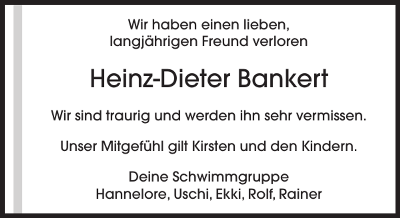 <p>Wir haben einen lieben,<br />langjährigen Freund verloren</p><p>Heinz-Dieter Bankert<br />Wir sind traurig und werden ihn sehr vermissen.<br />Unser Mitgefühl gilt Kirsten und den Kindern.<br />Deine Schwimmgruppe<br />Hannelore, Uschi, Ekki, Rolf, Rainer</p>