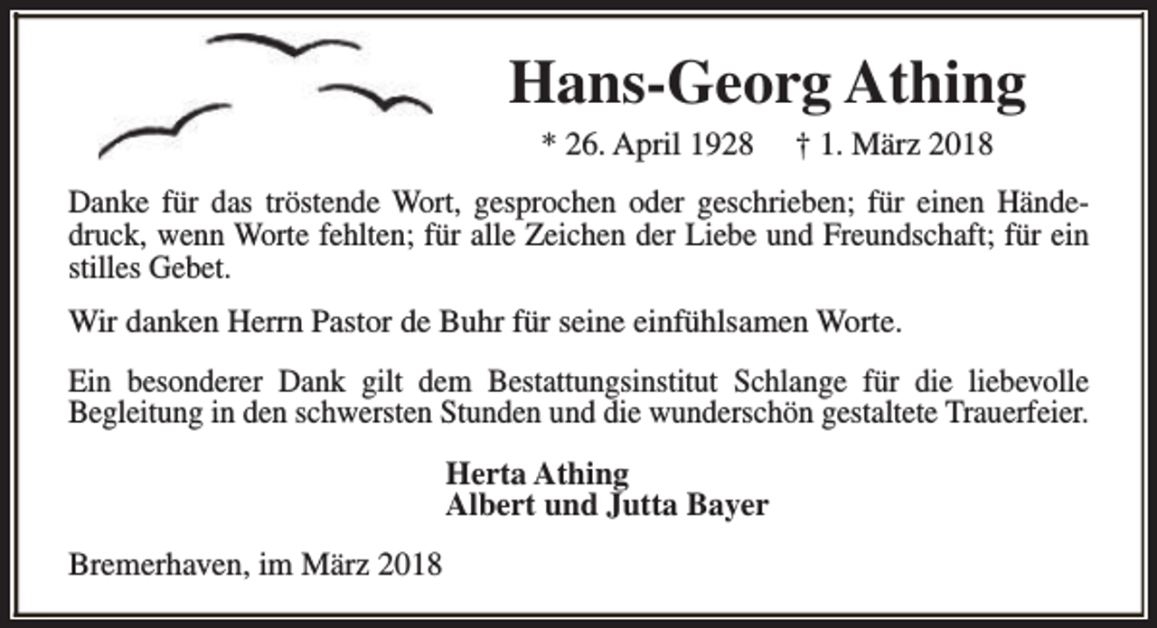 <p>Hans-Georg Athing<br />* 26. April 1928</p><p>† 1. März 2018</p><p>Danke für das tröstende Wort, gesprochen oder geschrieben; für einen Händedruck, wenn Worte fehlten; für alle Zeichen der Liebe und Freundschaft; für ein<br />stilles Gebet.<br />Wir danken Herrn Pastor de Buhr für seine einfühlsamen Worte.<br />Ein besonderer Dank gilt dem Bestattungsinstitut Schlange für die liebevolle<br />Begleitung in den schwersten Stunden und die wunderschön gestaltete Trauerfeier.<br />Herta Athing<br />Albert und Jutta Bayer<br />Bremerhaven, im März 2018</p>