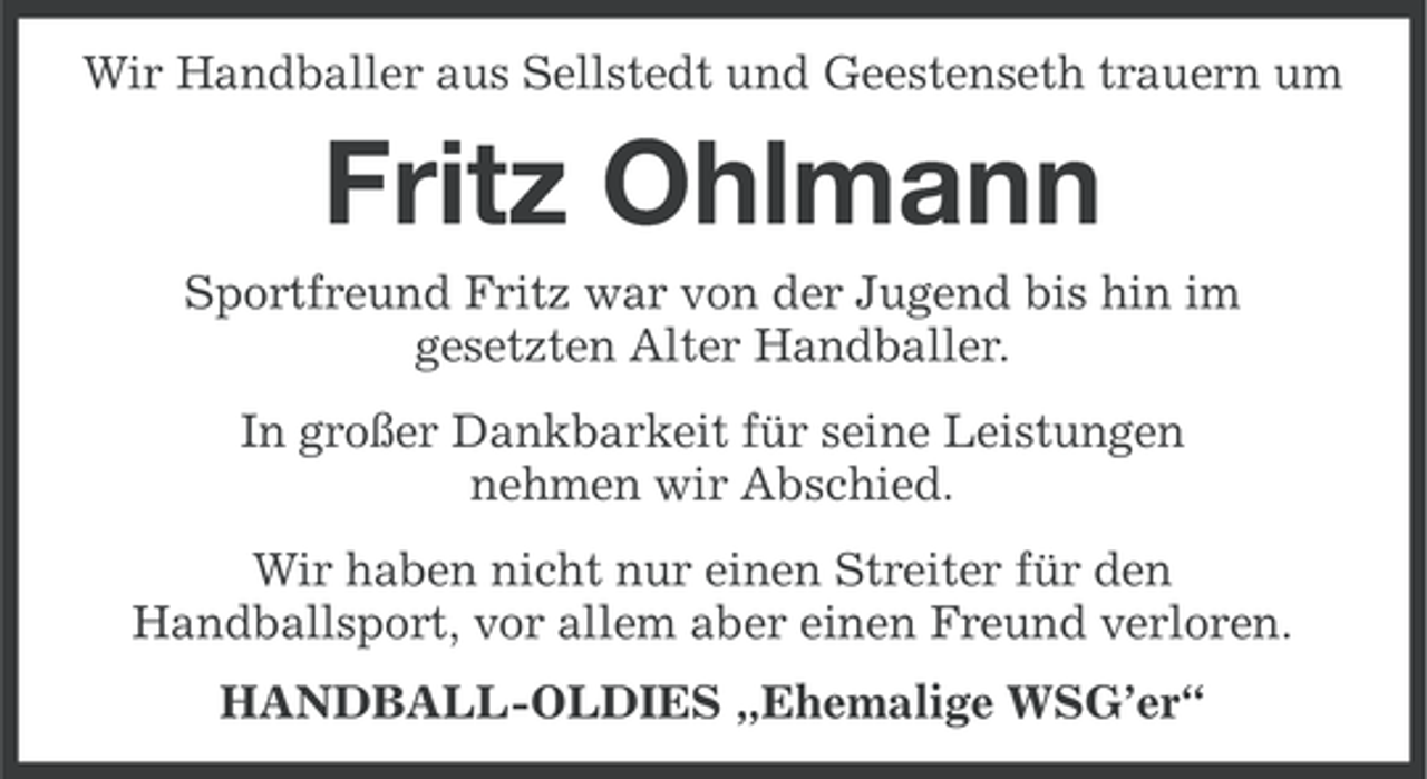 <p>Wir Handballer aus Sellstedt und Geestenseth trauern um</p><p>Fritz Ohlmann<br />Sportfreund Fritz war von der Jugend bis hin im<br />gesetzten Alter Handballer.<br />In großer Dankbarkeit für seine Leistungen<br />nehmen wir Abschied.<br />Wir haben nicht nur einen Streiter für den<br />Handballsport, vor allem aber einen Freund verloren.<br />HANDBALL-OLDIES „Ehemalige WSG’er“</p>