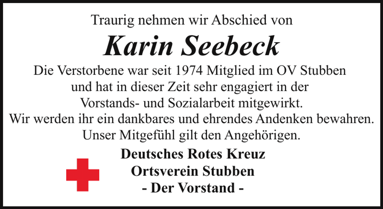 <p>Traurig nehmen wir Abschied von</p><p>Karin Seebeck</p><p>Die Verstorbene war seit 1974 Mitglied im OV Stubben<br />und hat in dieser Zeit sehr engagiert in der<br />Vorstands- und Sozialarbeit mitgewirkt.<br />Wir werden ihr ein dankbares und ehrendes Andenken bewahren.<br />Unser Mitgefühl gilt den Angehörigen.</p><p>Deutsches Rotes Kreuz<br />Ortsverein Stubben<br />- Der Vorstand -</p>