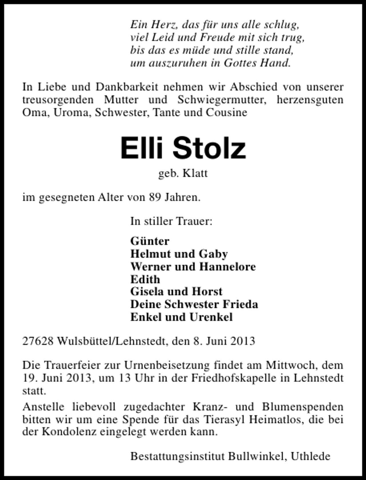 <p>Ein Herz, das für uns alle schlug,<br />viel Leid und Freude mit sich trug,<br />bis das es müde und stille stand,<br />um auszuruhen in Gottes Hand.<br />In Liebe und Dankbarkeit nehmen wir Abschied von unserer<br />treusorgenden Mutter und Schwiegermutter, herzensguten<br />Oma, Uroma, Schwester, Tante und Cousine</p><p>Elli Stolz<br />geb. Klatt</p><p>im gesegneten Alter von 89 Jahren.<br />In stiller Trauer:<br />Günter<br />Helmut und Gaby<br />Werner und Hannelore<br />Edith<br />Gisela und Horst<br />Deine Schwester Frieda<br />Enkel und Urenkel<br />27628 Wulsbüttel/Lehnstedt, den 8. Juni 2013<br />Die Trauerfeier zur Urnenbeisetzung findet am Mittwoch, dem<br />19. Juni 2013, um 13 Uhr in der Friedhofskapelle in Lehnstedt<br />statt.<br />Anstelle liebevoll zugedachter Kranz- und Blumenspenden<br />bitten wir um eine Spende für das Tierasyl Heimatlos, die bei<br />der Kondolenz eingelegt werden kann.<br />Bestattungsinstitut Bullwinkel, Uthlede</p>