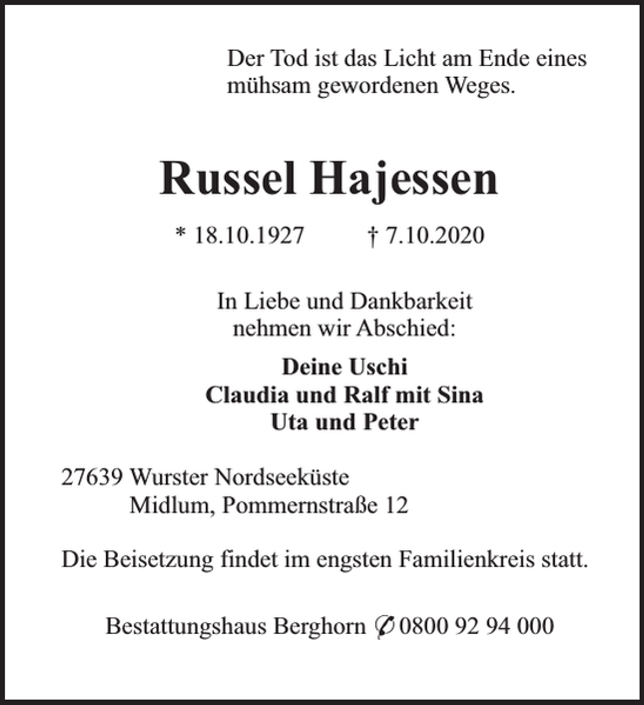 <p>Der Tod ist das Licht am Ende eines<br />mühsam gewordenen Weges.</p><p>Russel Hajessen<br />* 18.10.1927</p><p>† 7.10.2020</p><p>In Liebe und Dankbarkeit<br />nehmen wir Abschied:<br />Deine Uschi<br />Claudia und Ralf mit Sina<br />Uta und Peter<br />27639 Wurster Nordseeküste<br />Midlum, Pommernstraße 12<br />Die Beisetzung findet im engsten Familienkreis statt.<br />Bestattungshaus Berghorn * 0800 92 94 000</p>