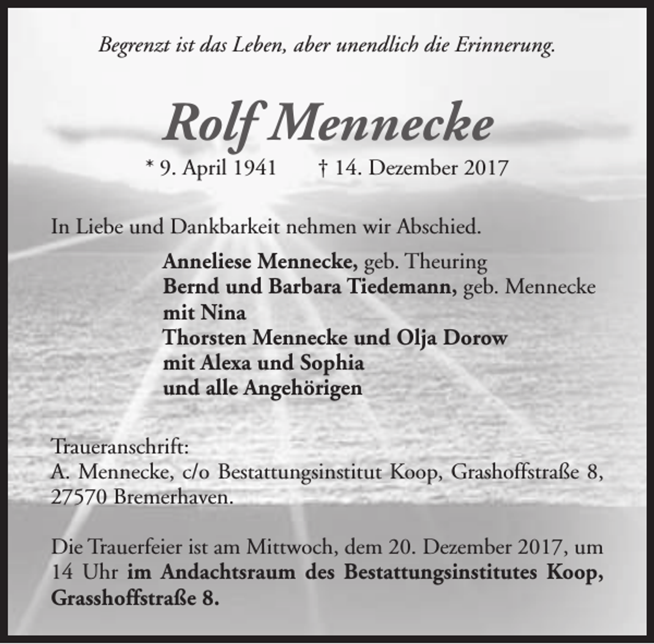<p>Begrenzt ist das Leben, aber unendlich die Erinnerung.</p><p>Rolf Mennecke</p><p>* 9. April 1941</p><p>† 14. Dezember 2017</p><p>In Liebe und Dankbarkeit nehmen wir Abschied.<br />Anneliese Mennecke, geb. Theuring<br />Bernd und Barbara Tiedemann, geb. Mennecke<br />mit Nina<br />Thorsten Mennecke und Olja Dorow<br />mit Alexa und Sophia<br />und alle Angehörigen<br />Traueranschrift:<br />A. Mennecke, c/o Bestattungsinstitut Koop, Grashoffstraße 8,<br />27570 Bremerhaven.<br />Die Trauerfeier ist am Mittwoch, dem 20. Dezember 2017, um<br />14 Uhr im Andachtsraum des Bestattungsinstitutes Koop,<br />Grasshoffstraße 8.</p>