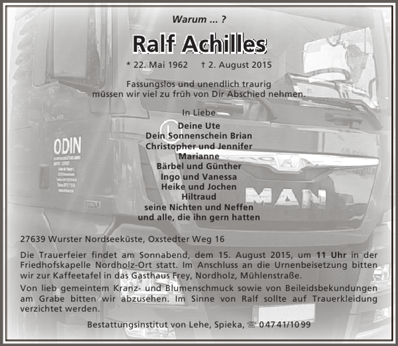 <p>Warum ... ?</p><p>Ralf Achilles</p><p>* 22. Mai 1962</p><p>† 2. August 2015</p><p>Fassungslos und unendlich traurig<br />müssen wir viel zu früh von Dir Abschied nehmen.<br />In Liebe<br />Deine Ute<br />Dein Sonnenschein Brian<br />Christopher und Jennifer<br />Marianne<br />Bärbel und Günther<br />Ingo und Vanessa<br />Heike und Jochen<br />Hiltraud<br />seine Nichten und Neffen<br />und alle, die ihn gern hatten<br />27639 Wurster Nordseeküste, Oxstedter Weg 16<br />Die Trauerfeier findet am Sonnabend, dem 15. August 2015, um 11 Uhr in der<br />Friedhofskapelle Nordholz-Ort statt. Im Anschluss an die Urnenbeisetzung bitten<br />wir zur Kaffeetafel in das Gasthaus Frey, Nordholz, Mühlenstraße.<br />Von lieb gemeintem Kranz- und Blumenschmuck sowie von Beileidsbekundungen<br />am Grabe bitten wir abzusehen. Im Sinne von Ralf sollte auf Trauerkleidung<br />verzichtet werden.<br />Bestattungsinstitut von Lehe, Spieka,  0 47 41/10 99</p>