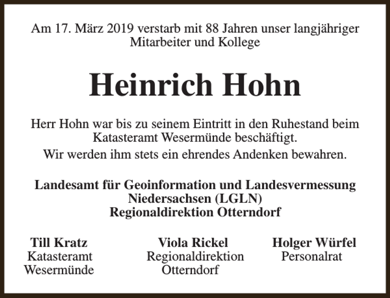 <p>Am 17. März 2019 verstarb mit 88 Jahren unser langjähriger<br />Mitarbeiter und Kollege</p><p>Heinrich Hohn<br />Herr Hohn war bis zu seinem Eintritt in den Ruhestand beim<br />Katasteramt Wesermünde beschäftigt.<br />Wir werden ihm stets ein ehrendes Andenken bewahren.<br />Landesamt für Geoinformation und Landesvermessung<br />Niedersachsen (LGLN)<br />Regionaldirektion Otterndorf<br />Till Kratz<br />Katasteramt<br />Wesermünde</p><p>Viola Rickel<br />Regionaldirektion<br />Otterndorf</p><p>Holger Würfel<br />Personalrat</p>