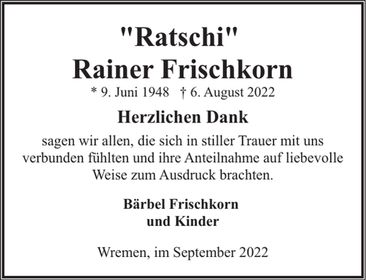 <p>"Ratschi"<br />Rainer Frischkorn<br />* 9. Juni 1948 † 6. August 2022</p><p>Herzlichen Dank<br />sagen wir allen, die sich in stiller Trauer mit uns<br />verbunden fühlten und ihre Anteilnahme auf liebevolle<br />Weise zum Ausdruck brachten.<br />Bärbel Frischkorn<br />und Kinder<br />Wremen, im September 2022</p>