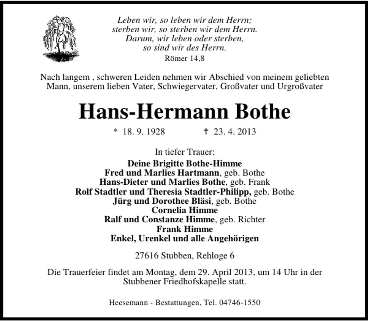 <p>Leben wir, so leben wir dem Herrn;<br />sterben wir, so sterben wir dem Herrn.<br />Darum, wir leben oder sterben,<br />so sind wir des Herrn.<br />Römer 14,8</p><p>Nach langem , schweren Leiden nehmen wir Abschied von meinem geliebten<br />Mann, unserem lieben Vater, Schwiegervater, Großvater und Urgroßvater</p><p>Hans-Hermann Bothe<br />* 18. 9. 1928</p><p>23. 4. 2013</p><p>In tiefer Trauer:<br />Deine Brigitte Bothe-Himme<br />Fred und Marlies Hartmann, geb. Bothe<br />Hans-Dieter und Marlies Bothe, geb. Frank<br />Rolf Stadtler und Theresia Stadtler-Philipp, geb. Bothe<br />Jürg und Dorothee Bläsi, geb. Bothe<br />Cornelia Himme<br />Ralf und Constanze Himme, geb. Richter<br />Frank Himme<br />Enkel, Urenkel und alle Angehörigen<br />27616 Stubben, Rehloge 6<br />Die Trauerfeier findet am Montag, dem 29. April 2013, um 14 Uhr in der<br />Stubbener Friedhofskapelle statt.<br />Heesemann - Bestattungen, Tel. 04746-1550</p>