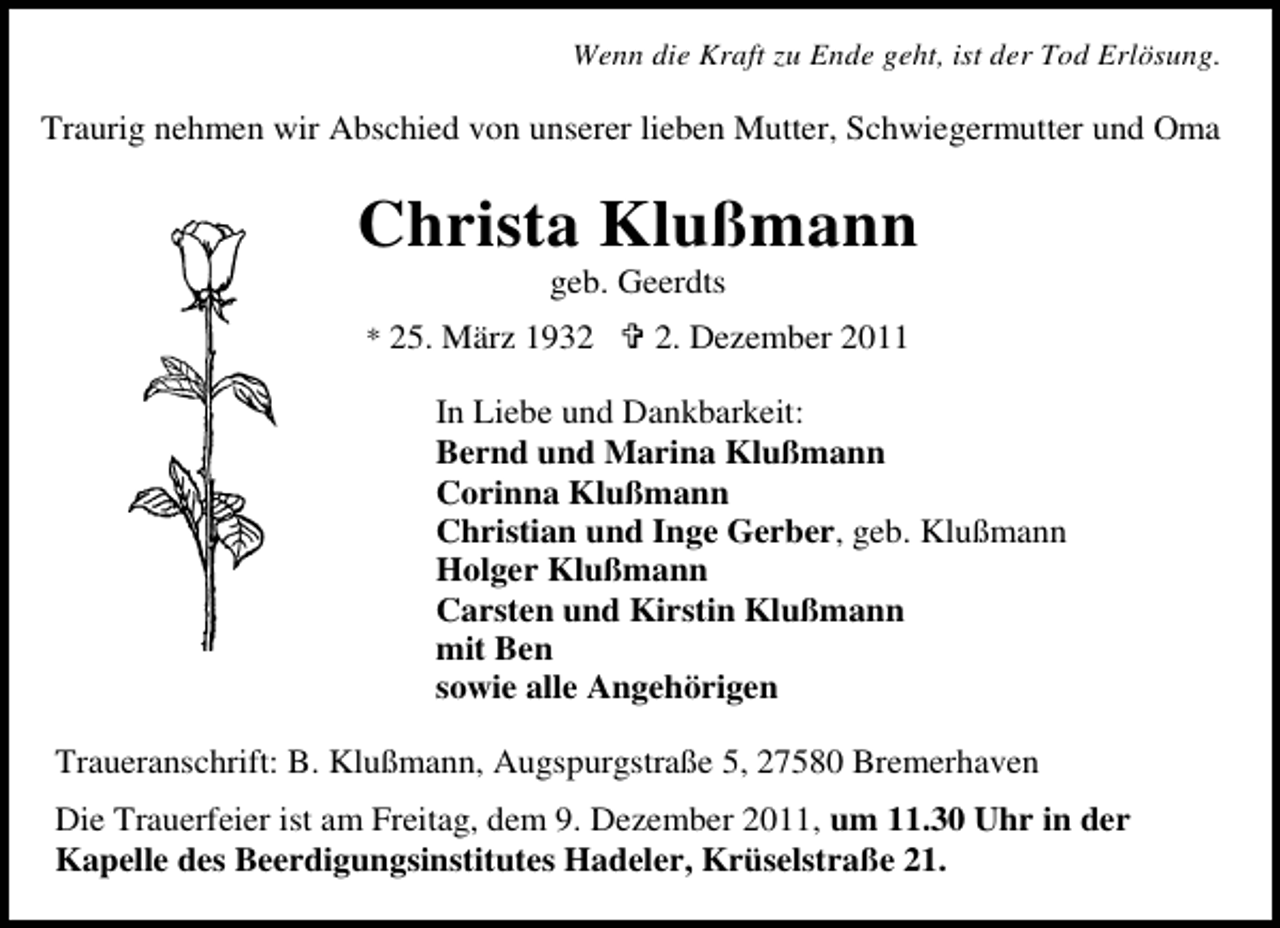 <p>Wenn die Kraft zu Ende geht, ist der Tod Erlösung.</p><p>Traurig nehmen wir Abschied von unserer lieben Mutter, Schwiegermutter und Oma</p><p>Christa Klußmann<br />geb. Geerdts<br />* 25. März 193. Dezember 2011</p><p>In Liebe und Dankbarkeit:<br />Bernd und Marina Klußmann<br />Corinna Klußmann<br />Christian und Inge Gerber, geb. Klußmann<br />Holger Klußmann<br />Carsten und Kirstin Klußmann<br />mit Ben<br />sowie alle Angehörigen<br />Traueranschrift: B. Klußmann, Augspurgstraße 5, 27580 Bremerhaven<br />Die Trauerfeier ist am Freitag, dem 9. Dezember 2011, um 11.30 Uhr in der<br />Kapelle des Beerdigungsinstitutes Hadeler, Krüselstraße 21.</p>