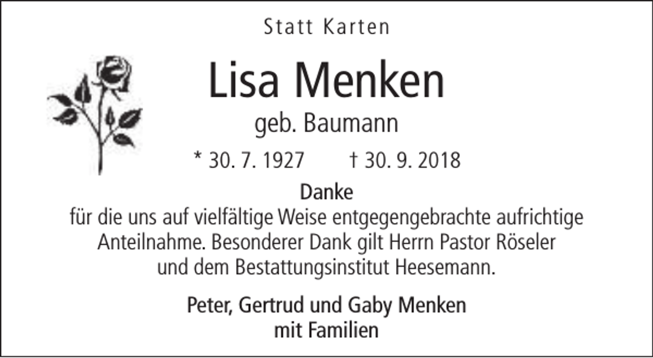 <p>Statt Karten</p><p>Lisa Menken<br />geb. Baumann</p><p>* 30. 7. 1927<br />† 30. 9. 2018<br />Danke<br />für die uns auf vielfältige Weise entgegengebrachte aufrichtige<br />Anteilnahme. Besonderer Dank gilt Herrn Pastor Röseler<br />und dem Bestattungsinstitut Heesemann.<br />Peter, Gertrud und Gaby Menken<br />mit Familien</p>