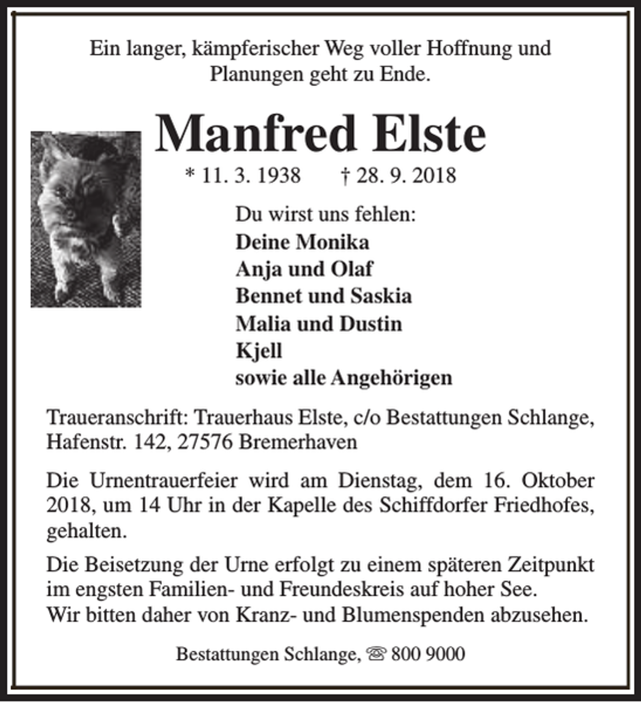 <p>Ein langer, kämpferischer Weg voller Hoffnung und<br />Planungen geht zu Ende.</p><p>Manfred Elste<br />* 11. 3. 1938</p><p>† 28. 9. 2018</p><p>Du wirst uns fehlen:<br />Deine Monika<br />Anja und Olaf<br />Bennet und Saskia<br />Malia und Dustin<br />Kjell<br />sowie alle Angehörigen<br />Traueranschrift: Trauerhaus Elste, c/o Bestattungen Schlange,<br />Hafenstr. 142, 27576 Bremerhaven<br />Die Urnentrauerfeier wird am Dienstag, dem 16. Oktober<br />2018, um 14 Uhr in der Kapelle des Schiffdorfer Friedhofes,<br />gehalten.<br />Die Beisetzung der Urne erfolgt zu einem späteren Zeitpunkt<br />im engsten Familien- und Freundeskreis auf hoher See.<br />Wir bitten daher von Kranz- und Blumenspenden abzusehen.<br />Bestattungen Schlange, s 800 9000</p>