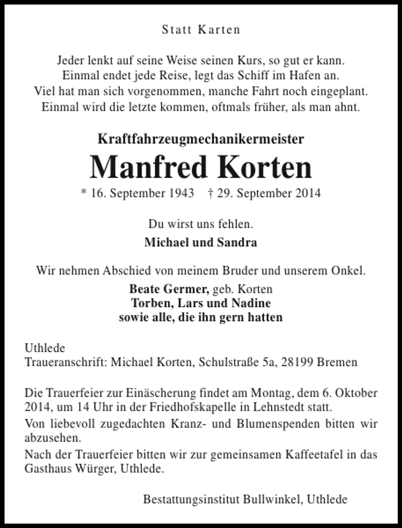 <p>Statt Karten<br />Jeder lenkt auf seine Weise seinen Kurs, so gut er kann.<br />Einmal endet jede Reise, legt das Schiff im Hafen an.<br />Viel hat man sich vorgenommen, manche Fahrt noch eingeplant.<br />Einmal wird die letzte kommen, oftmals früher, als man ahnt.</p><p>Kraftfahrzeugmechanikermeister</p><p>Manfred Korten</p><p>* 16. September 1943 † 29. September 2014<br />Du wirst uns fehlen.<br />Michael und Sandra<br />Wir nehmen Abschied von meinem Bruder und unserem Onkel.<br />Beate Germer, geb. Korten<br />Torben, Lars und Nadine<br />sowie alle, die ihn gern hatten<br />Uthlede<br />Traueranschrift: Michael Korten, Schulstraße 5a, 28199 Bremen<br />Die Trauerfeier zur Einäscherung findet am Montag, dem 6. Oktober<br />2014, um 14 Uhr in der Friedhofskapelle in Lehnstedt statt.<br />Von liebevoll zugedachten Kranz- und Blumenspenden bitten wir<br />abzusehen.<br />Nach der Trauerfeier bitten wir zur gemeinsamen Kaffeetafel in das<br />Gasthaus Würger, Uthlede.<br />Bestattungsinstitut Bullwinkel, Uthlede</p>