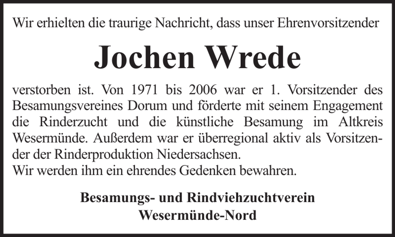 <p>Wir erhielten die traurige Nachricht, dass unser Ehrenvorsitzender</p><p>Jochen Wrede<br />verstorben ist. Von 1971 bis 2006 war er 1. Vorsitzender des<br />Besamungsvereines Dorum und förderte mit seinem Engagement<br />die Rinderzucht und die künstliche Besamung im Altkreis<br />Wesermünde. Außerdem war er überregional aktiv als Vorsitzender der Rinderproduktion Niedersachsen.<br />Wir werden ihm ein ehrendes Gedenken bewahren.<br />Besamungs- und Rindviehzuchtverein<br />Wesermünde-Nord</p>