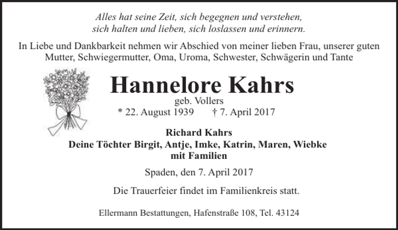 <p>Alles hat seine Zeit, sich begegnen und verstehen,<br />sich halten und lieben, sich loslassen und erinnern.<br />In Liebe und Dankbarkeit nehmen wir Abschied von meiner lieben Frau, unserer guten<br />Mutter, Schwiegermutter, Oma, Uroma, Schwester, Schwägerin und Tante</p><p>Hannelore<br />Kahrs<br />geb. Vollers<br />* 22. August 1939</p><p>† 7. April 2017</p><p>Richard Kahrs<br />Deine Töchter Birgit, Antje, Imke, Katrin, Maren, Wiebke<br />mit Familien<br />Spaden, den 7. April 2017<br />Die Trauerfeier findet im Familienkreis statt.<br />Ellermann Bestattungen, Hafenstraße 108, Tel. 43124</p>