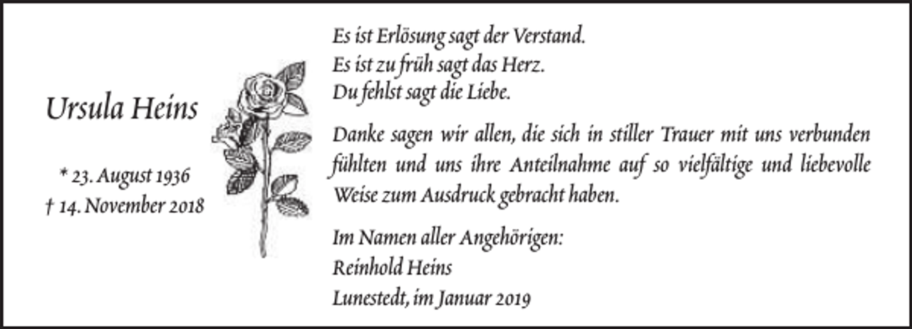 <p>Ursula Heins<br />* 23.August 1936<br />† 14.November 2018</p><p>Es ist Erlösung sagt der Verstand.<br />Es ist zu früh sagt das Herz.<br />Du fehlst sagt die Liebe.<br />Danke sagen wir allen, die sich in stiller Trauer mit uns verbunden<br />fühlten und uns ihre Anteilnahme auf so vielfältige und liebevolle<br />Weise zum Ausdruck gebracht haben.<br />Im Namen aller Angehörigen:<br />Reinhold Heins<br />Lunestedt,im Januar 2019</p>