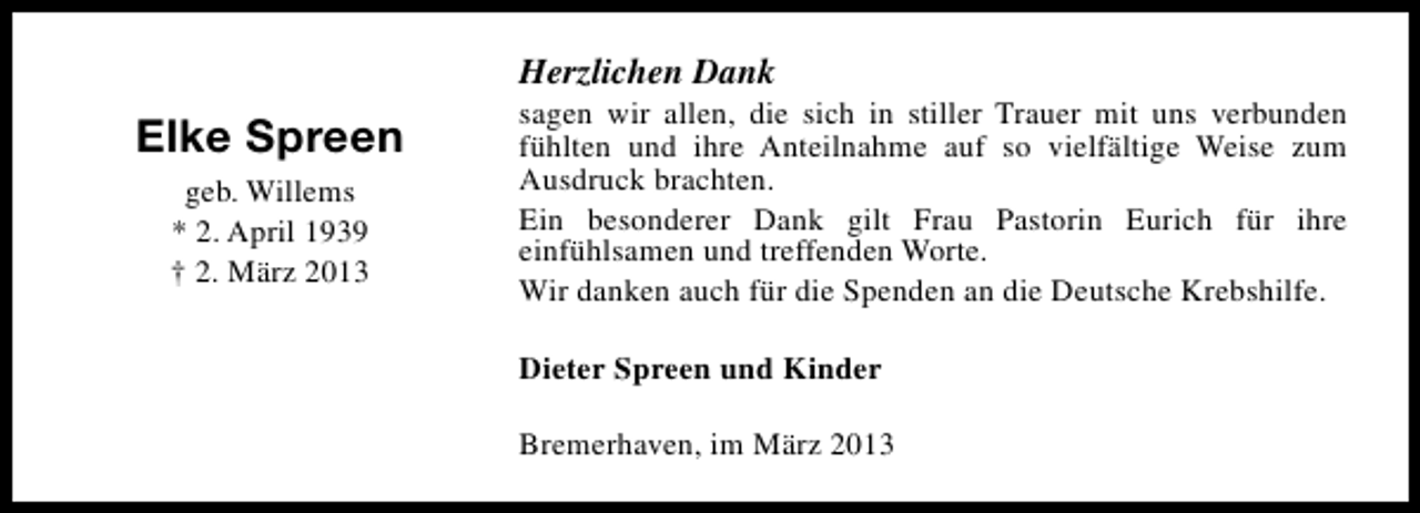 <p>Herzlichen Dank</p><p>Elke Spreen<br />geb. Willems<br />* 2. April 1939<br />† 2. März 2013</p><p>sagen wir allen, die sich in stiller Trauer mit uns verbunden<br />fühlten und ihre Anteilnahme auf so vielfältige Weise zum<br />Ausdruck brachten.<br />Ein besonderer Dank gilt Frau Pastorin Eurich für ihre<br />einfühlsamen und treffenden Worte.<br />Wir danken auch für die Spenden an die Deutsche Krebshilfe.</p><p>Dieter Spreen und Kinder<br />Bremerhaven, im März 2013</p>