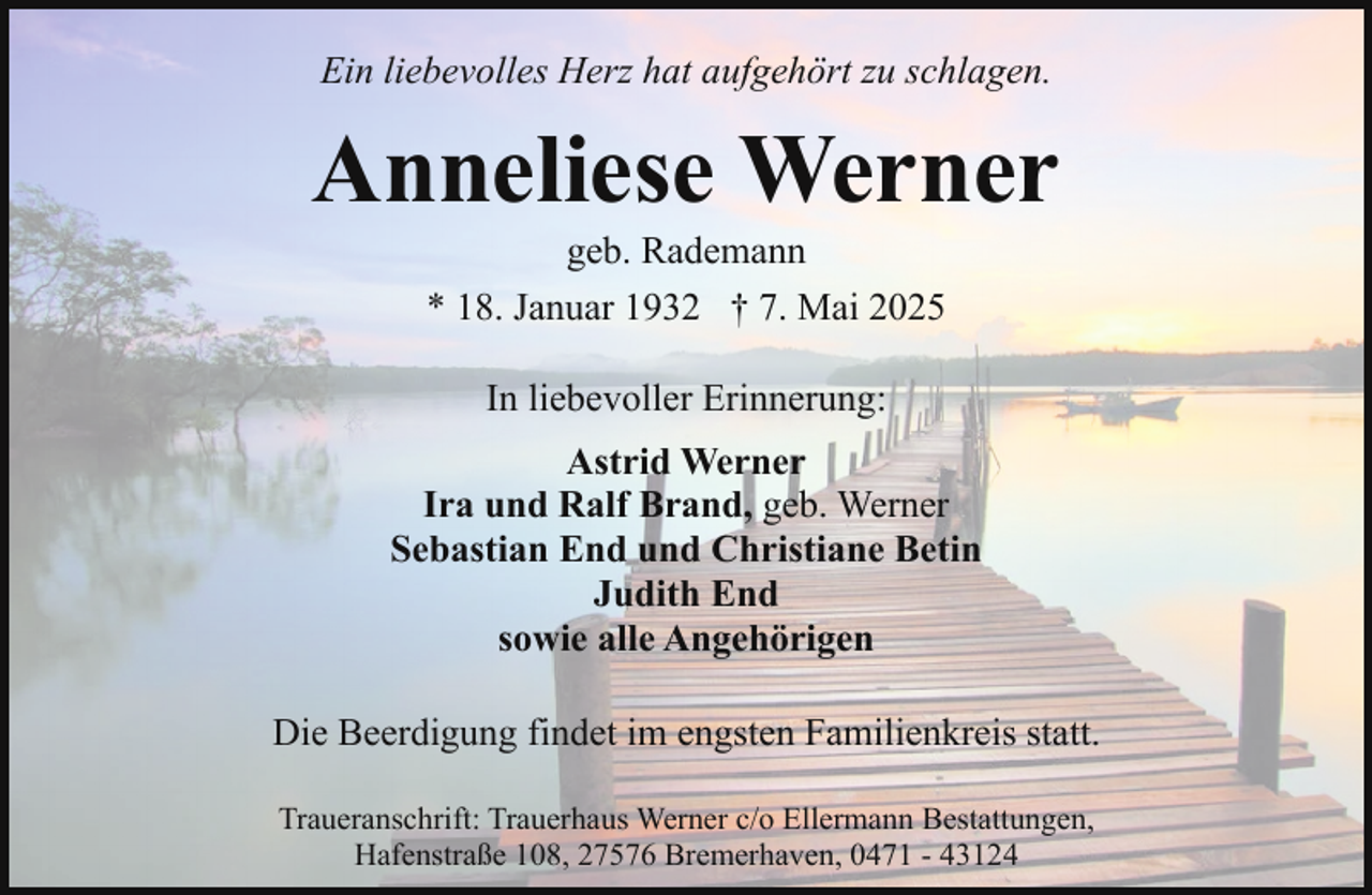 <p>Ein liebevolles Herz hat aufgehört zu schlagen.</p><p>Anneliese Werner<br />geb. Rademann<br />* 18. Januar 1932 † 7. Mai 2025<br />In liebevoller Erinnerung:<br />Astrid Werner<br />Ira und Ralf Brand, geb. Werner<br />Sebastian End und Christiane Betin<br />Judith End<br />sowie alle Angehörigen<br />Die Beerdigung findet im engsten Familienkreis statt.<br />Traueranschrift: Trauerhaus Werner c/o Ellermann Bestattungen,<br />Hafenstraße 108, 27576 Bremerhaven, 0471 - 43124</p>