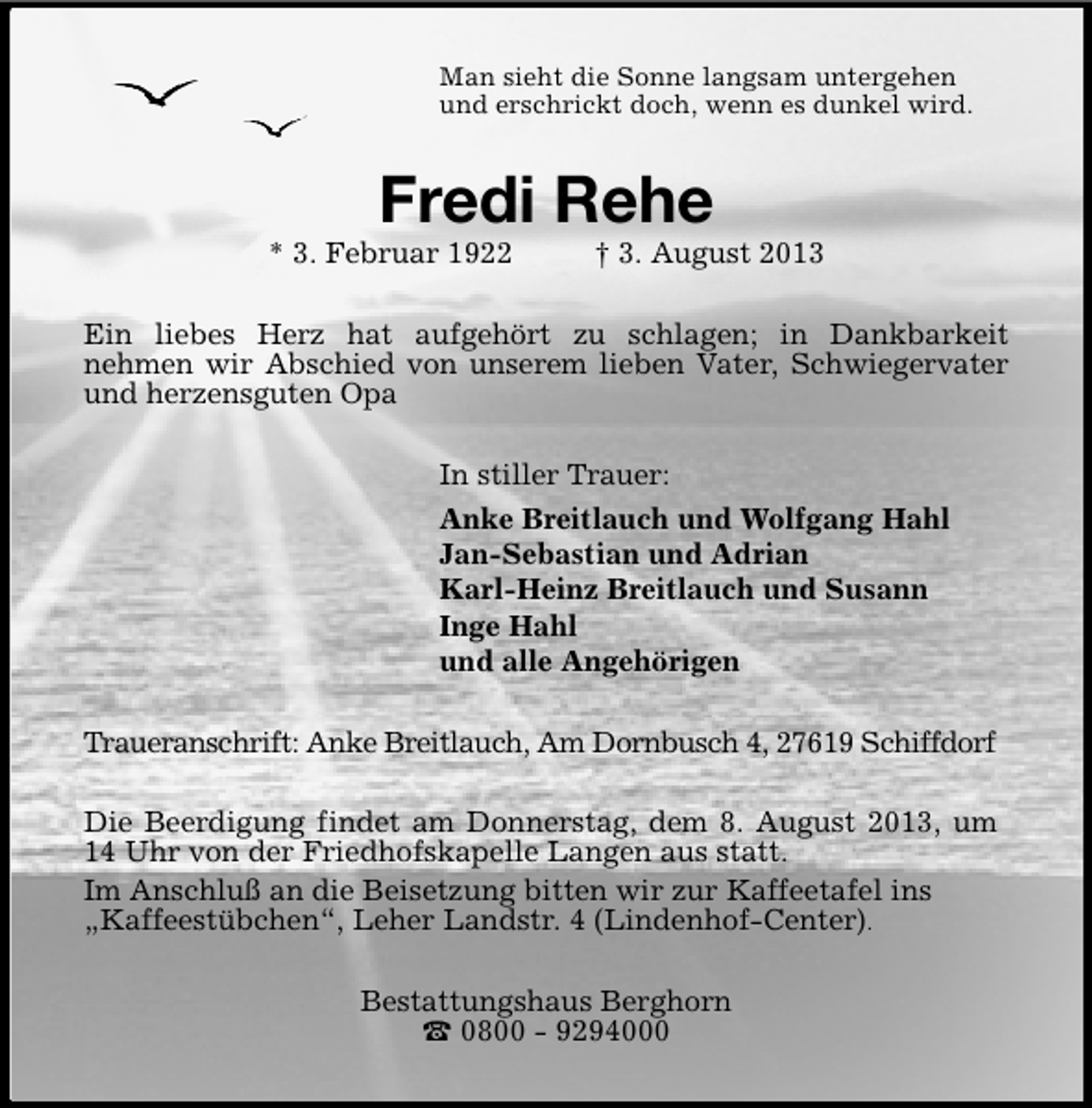 <p>Man sieht die Sonne langsam untergehen<br />und erschrickt doch, wenn es dunkel wird.</p><p>Fredi Rehe</p><p>* 3. Februar 1922</p><p>† 3. August 2013</p><p>Ein liebes Herz hat aufgehört zu schlagen; in Dankbarkeit<br />nehmen wir Abschied von unserem lieben Vater, Schwiegervater<br />und herzensguten Opa<br />In stiller Trauer:<br />Anke Breitlauch und Wolfgang Hahl<br />Jan-Sebastian und Adrian<br />Karl-Heinz Breitlauch und Susann<br />Inge Hahl<br />und alle Angehörigen<br />Traueranschrift: Anke Breitlauch, Am Dornbusch 4, 27619 Schiffdorf<br />Die Beerdigung findet am Donnerstag, dem 8. August 2013, um<br />14 Uhr von der Friedhofskapelle Langen aus statt.<br />Im Anschluß an die Beisetzung bitten wir zur Kaffeetafel ins<br />„Kaffeestübchen“, Leher Landstr. 4 (Lindenhof-Center).<br />Bestattungshaus Berghorn<br />0800 - 9294000</p>