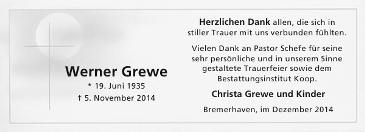 <p>Herzlichen Dank allen, die sich in<br />stiller Trauer mit uns verbunden fühlten.</p><p>Werner Grewe<br />* 19. Juni 1935<br />† 5. November 2014</p><p>Vielen Dank an Pastor Schefe für seine<br />sehr persönliche und in unserem Sinne<br />gestaltete Trauerfeier sowie dem<br />Bestattungsinstitut Koop.</p><p>Christa Grewe und Kinder<br />Bremerhaven, im Dezember 2014</p>