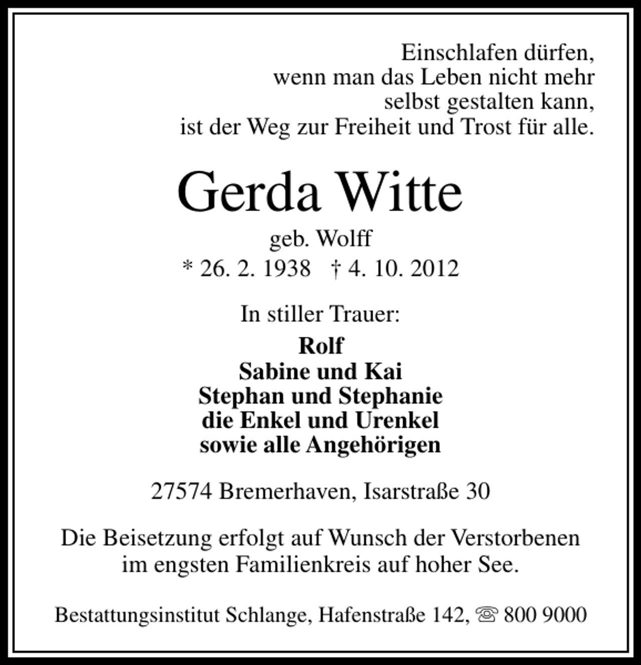 <p>Einschlafen dürfen,<br />wenn man das Leben nicht mehr<br />selbst gestalten kann,<br />ist der Weg zur Freiheit und Trost für alle.</p>
<p>Gerda Witte<br />geb. Wolff<br />* 26. 2. 1938 † 4. 10. 2012<br />In stiller Trauer:<br />Rolf<br />Sabine und Kai<br />Stephan und Stephanie<br />die Enkel und Urenkel<br />sowie alle Angehörigen<br />27574 Bremerhaven, Isarstraße 30<br />Die Beisetzung erfolgt auf Wunsch der Verstorbenen<br />im engsten Familienkreis auf hoher See.<br />Bestattungsinstitut Schlange, Hafenstraße 142, s 800 9000</p>