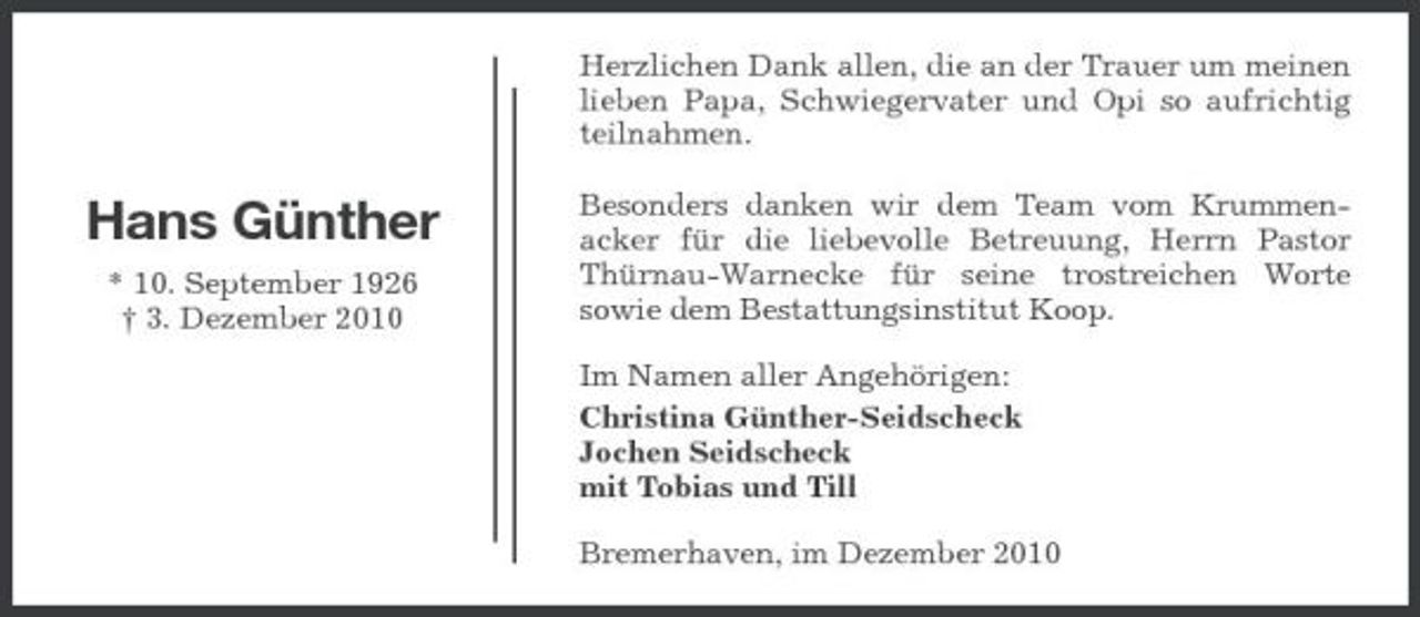 <p>Herzlichen Dank allen, die an der Trauer um meinen lieben Papa, Schwiegervater und Opi so aufrichtig teilnahmen.</p><p>Hans Günther<br />* 10. September 1926 † 3. Dezember 2010</p><p>Besonders danken wir dem Team vom Krummenacker für die liebevolle Betreuung, Herrn Pastor Thürnau-Warnecke für seine trostreichen Worte sowie dem Bestattungsinstitut Koop. Im Namen aller Angehörigen: Christina Günther-Seidscheck Jochen Seidscheck mit Tobias und Till Bremerhaven, im Dezember 2010</p>