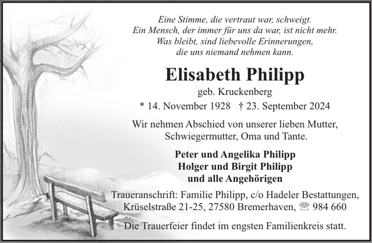 <p>Eine Stimme, die vertraut war, schweigt.<br />Ein Mensch, der immer für uns da war, ist nicht mehr.<br />Was bleibt, sind liebevolle Erinnerungen,<br />die uns niemand nehmen kann.</p><p>Elisabeth Philipp</p><p>geb. Kruckenberg<br />* 14. November 1928 † 23. September 2024<br />Wir nehmen Abschied von unserer lieben Mutter,<br />Schwiegermutter, Oma und Tante.<br />Peter und Angelika Philipp<br />Holger und Birgit Philipp<br />und alle Angehörigen<br />Traueranschrift: Familie Philipp, c/o Hadeler Bestattungen,<br />Krüselstraße 21-25, 27580 Bremerhaven, ' 984 660<br />Die Trauerfeier findet im engsten Familienkreis statt.</p>