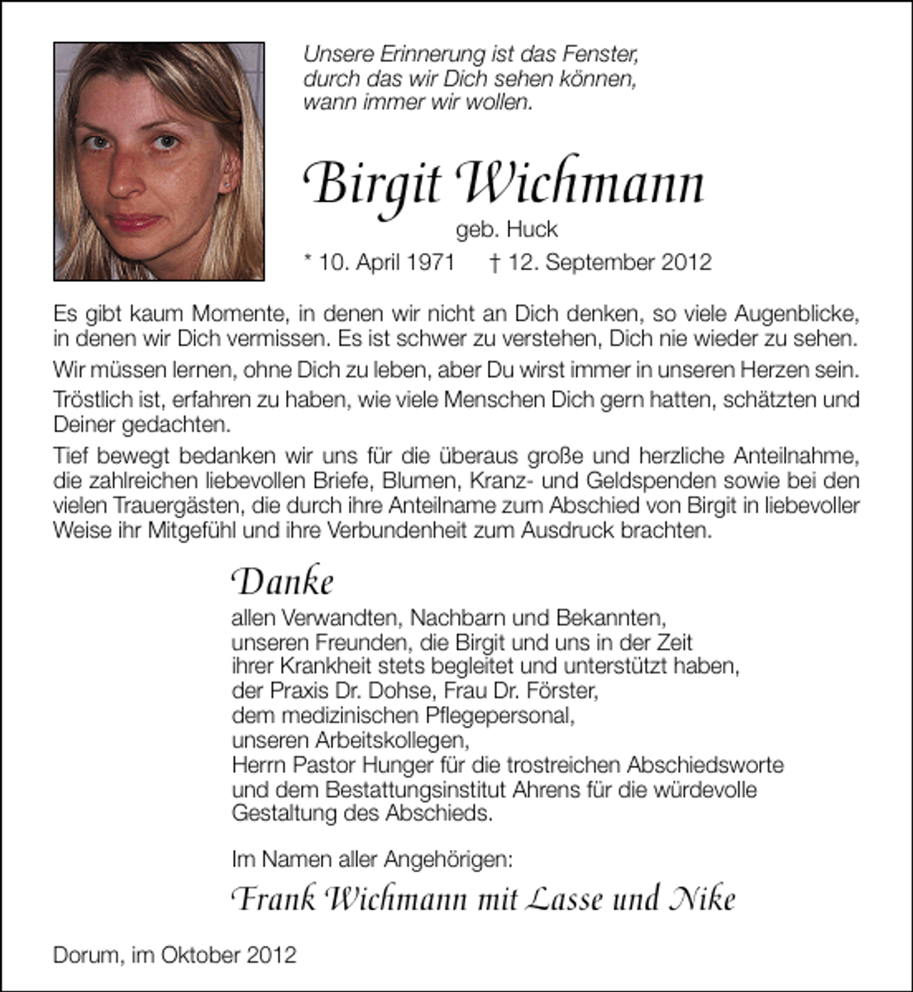 <p>Unsere Erinnerung ist das Fenster,<br />durch das wir Dich sehen können,<br />wann immer wir wollen.</p><p>Birgit Wichmann</p><p>geb. Huck<br />* 10. April 1971 † 12. September 2012</p><p>Es gibt kaum Momente, in denen wir nicht an Dich denken, so viele Augenblicke,<br />in denen wir Dich vermissen. Es ist schwer zu verstehen, Dich nie wieder zu sehen.<br />Wir müssen lernen, ohne Dich zu leben, aber Du wirst immer in unseren Herzen sein.<br />Tröstlich ist, erfahren zu haben, wie viele Menschen Dich gern hatten, schätzten und<br />Deiner gedachten.<br />Tief bewegt bedanken wir uns für die überaus große und herzliche Anteilnahme,<br />die zahlreichen liebevollen Briefe, Blumen, Kranz- und Geldspenden sowie bei den<br />vielen Trauergästen, die durch ihre Anteilname zum Abschied von Birgit in liebevoller<br />Weise ihr Mitgefühl und ihre Verbundenheit zum Ausdruck brachten.</p><p>Danke</p><p>allen Verwandten, Nachbarn und Bekannten,<br />unseren Freunden, die Birgit und uns in der Zeit<br />ihrer Krankheit stets begleitet und unterstützt haben,<br />der Praxis Dr. Dohse, Frau Dr. Förster,<br />dem medizinischen Pﬂegepersonal,<br />unseren Arbeitskollegen,<br />Herrn Pastor Hunger für die trostreichen Abschiedsworte<br />und dem Bestattungsinstitut Ahrens für die würdevolle<br />Gestaltung des Abschieds.<br />Im Namen aller Angehörigen:</p><p>Frank Wichmann mit Lasse und Nike<br />Dorum, im Oktober 2012</p>
