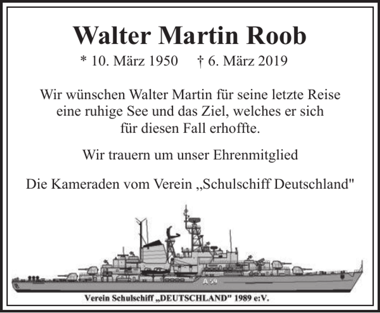 <p>Walter Martin Roob<br />* 10. März 1950</p><p>† 6. März 2019</p><p>Wir wünschen Walter Martin für seine letzte Reise<br />eine ruhige See und das Ziel, welches er sich<br />für diesen Fall erhoffte.<br />Wir trauern um unser Ehrenmitglied<br />Die Kameraden vom Verein „Schulschiff Deutschland"</p>