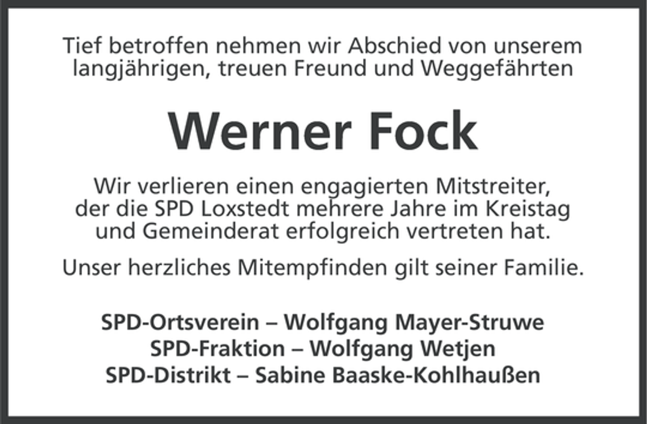 <p>Tief betroffen nehmen wir Abschied von unserem<br />langjährigen, treuen Freund und Weggefährten</p><p>Werner Fock<br />Wir verlieren einen engagierten Mitstreiter,<br />der die SPD Loxstedt mehrere Jahre im Kreistag<br />und Gemeinderat erfolgreich vertreten hat.<br />Unser herzliches Mitempfinden gilt seiner Familie.<br />SPD-Ortsverein – Wolfgang Mayer-Struwe<br />SPD-Fraktion – Wolfgang Wetjen<br />SPD-Distrikt – Sabine Baaske-Kohlhaußen</p>
