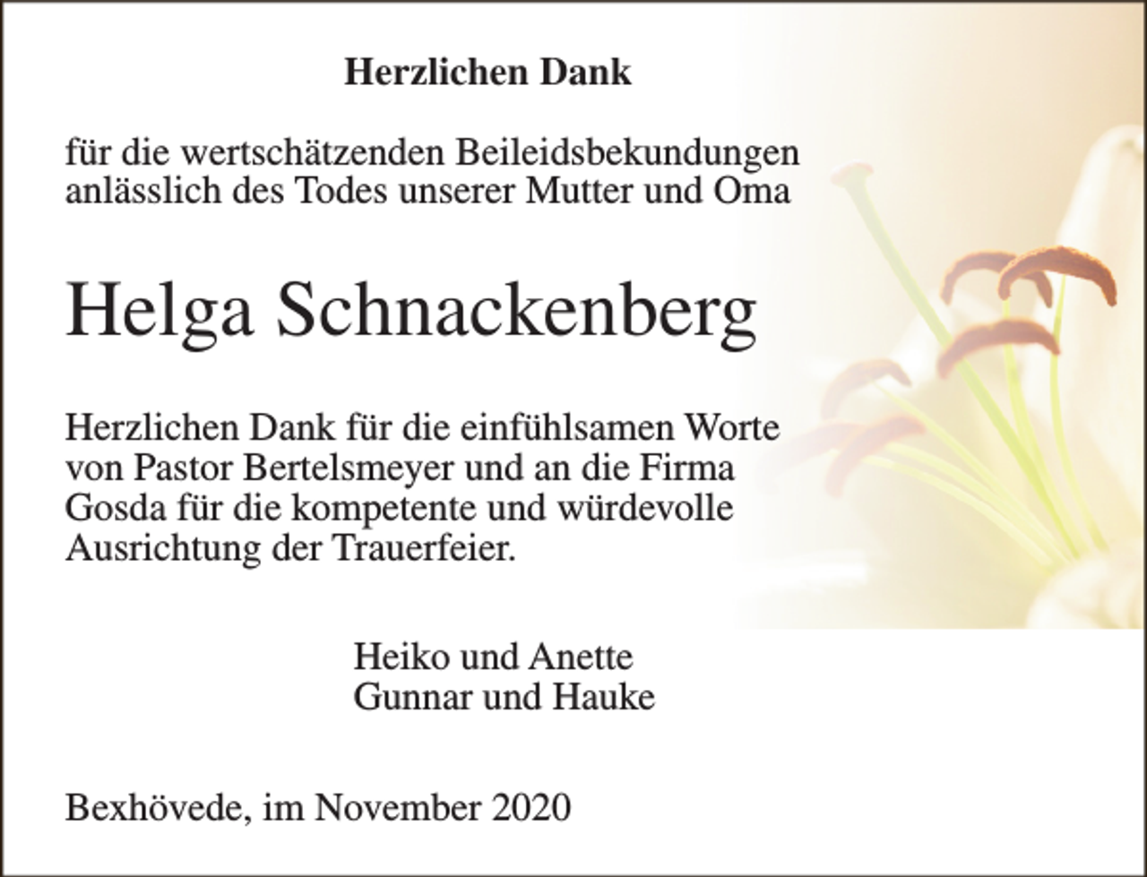 <p>Herzlichen Dank<br />für die wertschätzenden Beileidsbekundungen<br />anlässlich des Todes unserer Mutter und Oma</p><p>Helga Schnackenberg<br />Herzlichen Dank für die einfühlsamen Worte<br />von Pastor Bertelsmeyer und an die Firma<br />Gosda für die kompetente und würdevolle<br />Ausrichtung der Trauerfeier.<br />Heiko und Anette<br />Gunnar und Hauke<br />Bexhövede, im November 2020</p>