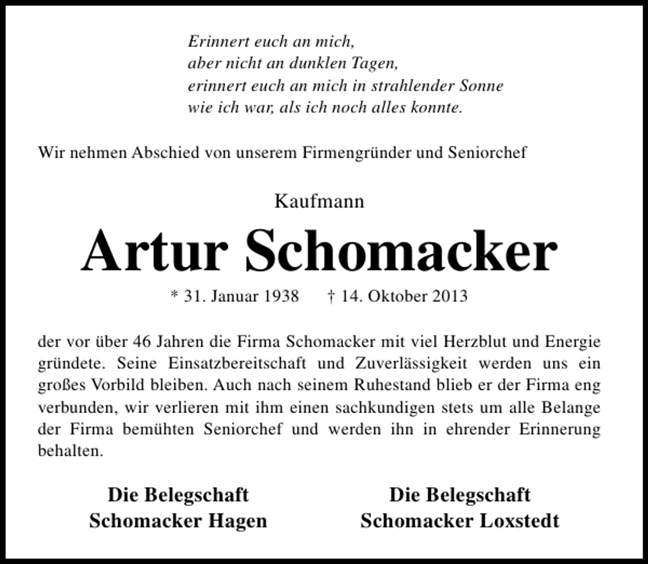 <p>Erinnert euch an mich,<br />aber nicht an dunklen Tagen,<br />erinnert euch an mich in strahlender Sonne<br />wie ich war, als ich noch alles konnte.<br />Wir nehmen Abschied von unserem Firmengründer und Seniorchef</p><p>Kaufmann</p><p>Artur Schomacker<br />* 31. Januar 1938</p><p>† 14. Oktober 2013</p><p>der vor über 46 Jahren die Firma Schomacker mit viel Herzblut und Energie<br />gründete. Seine Einsatzbereitschaft und Zuverlässigkeit werden uns ein<br />großes Vorbild bleiben. Auch nach seinem Ruhestand blieb er der Firma eng<br />verbunden, wir verlieren mit ihm einen sachkundigen stets um alle Belange<br />der Firma bemühten Seniorchef und werden ihn in ehrender Erinnerung<br />behalten.</p><p>Die Belegschaft<br />Schomacker Hagen</p><p>Die Belegschaft<br />Schomacker Loxstedt</p>