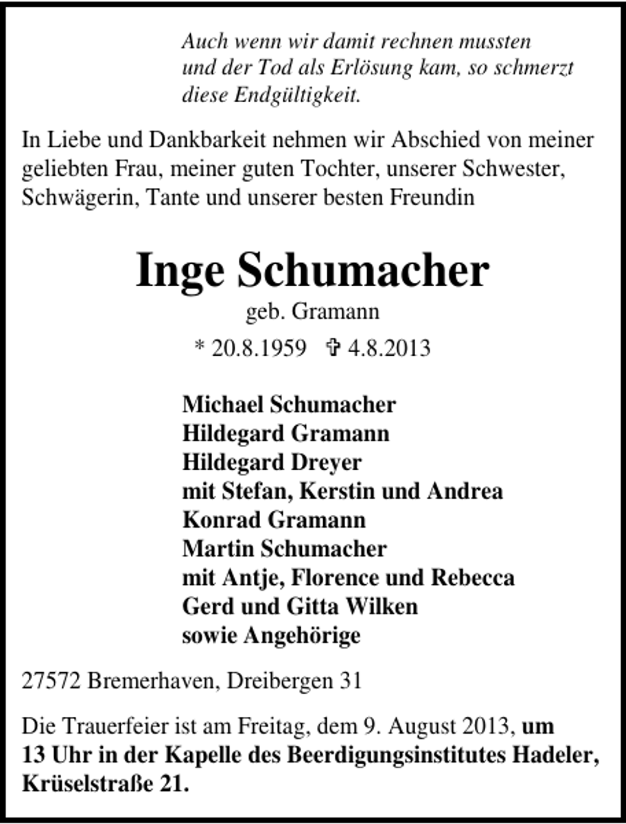 <p>Auch wenn wir damit rechnen mussten<br />und der Tod als Erlösung kam, so schmerzt<br />diese Endgültigkeit.</p>
<p>In Liebe und Dankbarkeit nehmen wir Abschied von meiner<br />geliebten Frau, meiner guten Tochter, unserer Schwester,<br />Schwägerin, Tante und unserer besten Freundin</p>
<p>Inge Schumacher<br />geb. Gramann<br />* 20.8.1959<br />4.8.2013</p>
<p>Michael Schumacher<br />Hildegard Gramann<br />Hildegard Dreyer<br />mit Stefan, Kerstin und Andrea<br />Konrad Gramann<br />Martin Schumacher<br />mit Antje, Florence und Rebecca<br />Gerd und Gitta Wilken<br />sowie Angehörige<br />27572 Bremerhaven, Dreibergen 31<br />Die Trauerfeier ist am Freitag, dem 9. August 2013, um<br />13 Uhr in der Kapelle des Beerdigungsinstitutes Hadeler,<br />Krüselstraße 21.</p>