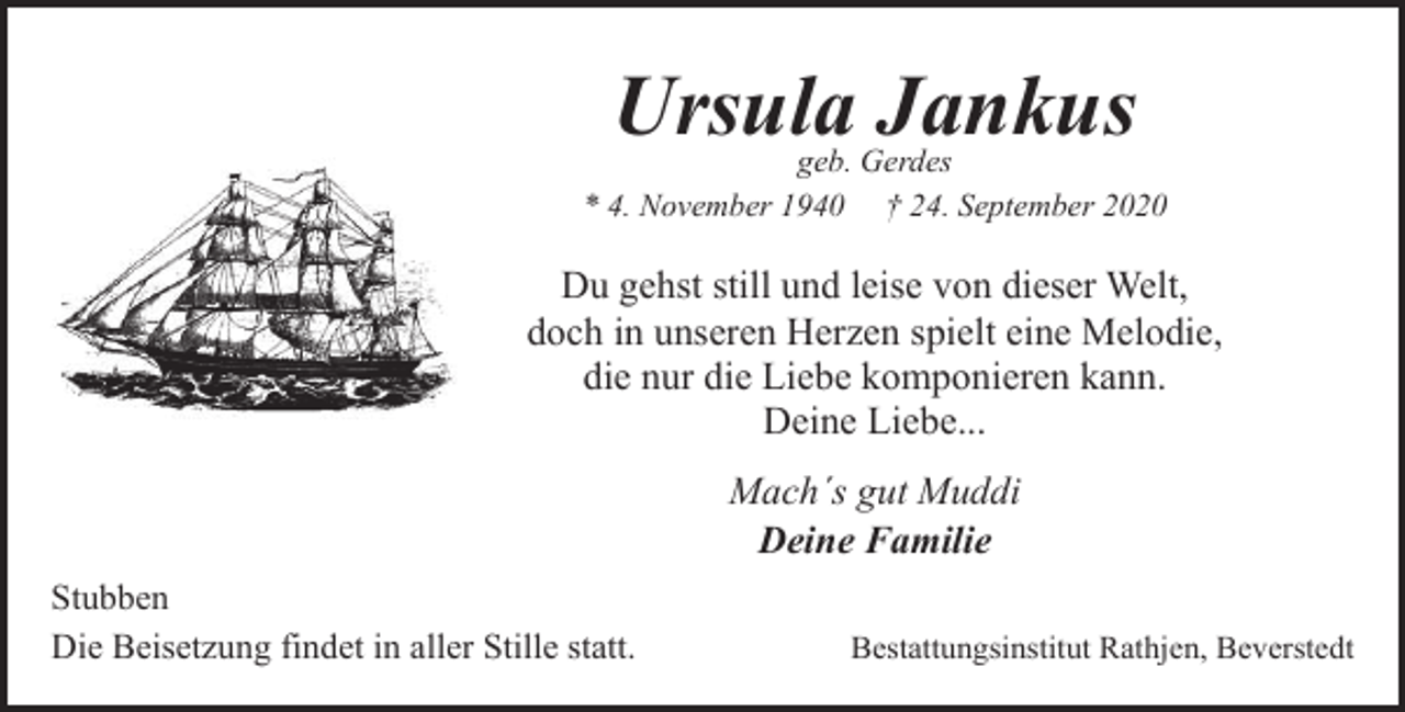 <p>Ursula Jankus</p><p>geb. Gerdes<br />* 4. November 1940 † 24. September 2020</p><p>Du gehst still und leise von dieser Welt,<br />doch in unseren Herzen spielt eine Melodie,<br />die nur die Liebe komponieren kann.<br />Deine Liebe...<br />Mach´s gut Muddi<br />Deine Familie<br />Stubben<br />Die Beisetzung findet in aller Stille statt.</p><p>Bestattungsinstitut Rathjen, Beverstedt</p>