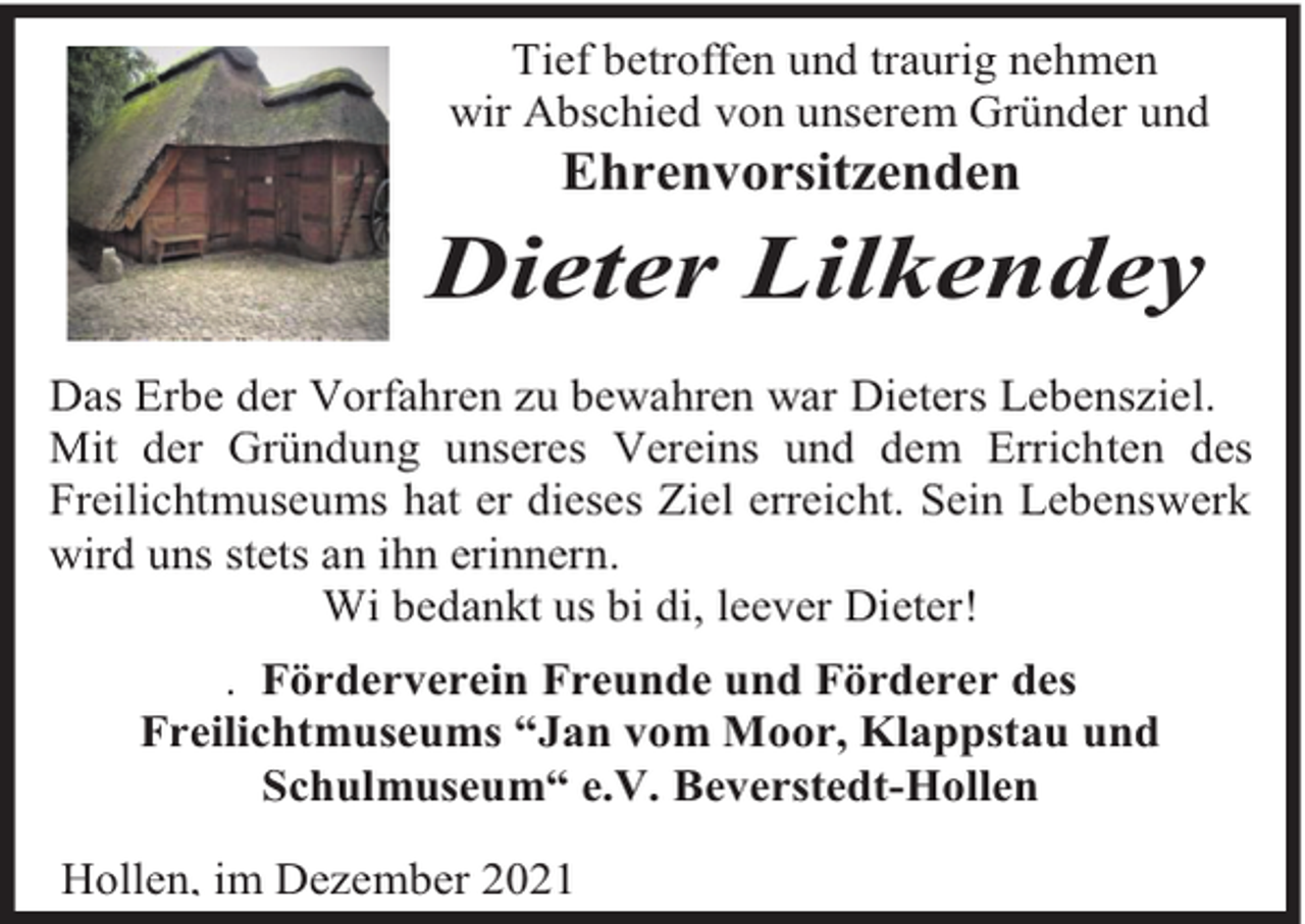 <p>Tief betroffen und traurig nehmen<br />wir Abschied von unserem Gründer und</p><p>Ehrenvorsitzenden</p><p>Dieter Lilkendey<br />Das Erbe der Vorfahren zu bewahren war Dieters Lebensziel.<br />Mit der Gründung unseres Vereins und dem Errichten des<br />Freilichtmuseums hat er dieses Ziel erreicht. Sein Lebenswerk<br />wird uns stets an ihn erinnern.<br />Wi bedankt us bi di, leever Dieter!<br />. Förderverein Freunde und Förderer des<br />Freilichtmuseums “Jan vom Moor, Klappstau und<br />Schulmuseum“ e.V. Beverstedt-Hollen<br />Hollen, im Dezember 2021</p>