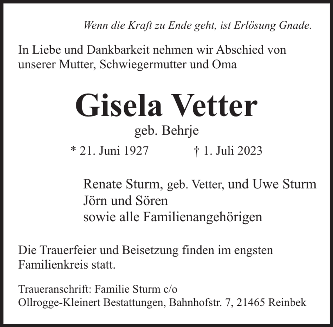 <p>Wenn die Kraft zu Ende geht, ist Erlösung Gnade.</p><p>In Liebe und Dankbarkeit nehmen wir Abschied von<br />unserer Mutter, Schwiegermutter und Oma</p><p>Gisela Vetter<br />geb. Behrje</p><p>* 21. Juni 1927</p><p>† 1. Juli 2023</p><p>Renate Sturm, geb. Vetter, und Uwe Sturm<br />Jörn und Sören<br />sowie alle Familienangehörigen<br />Die Trauerfeier und Beisetzung finden im engsten<br />Familienkreis statt.<br />Traueranschrift: Familie Sturm c/o<br />Ollrogge-Kleinert Bestattungen, Bahnhofstr. 7, 21465 Reinbek</p>