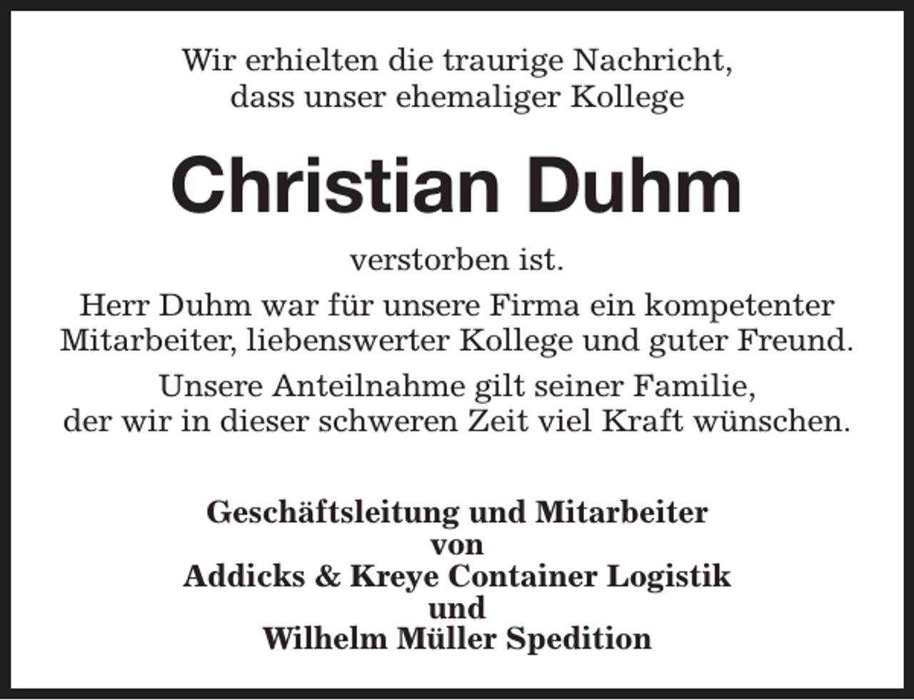 <p>Wir erhielten die traurige Nachricht,<br />dass unser ehemaliger Kollege</p><p>Christian Duhm<br />verstorben ist.<br />Herr Duhm war für unsere Firma ein kompetenter<br />Mitarbeiter, liebenswerter Kollege und guter Freund.<br />Unsere Anteilnahme gilt seiner Familie,<br />der wir in dieser schweren Zeit viel Kraft wünschen.<br />Geschäftsleitung und Mitarbeiter<br />von<br />Addicks &amp; Kreye Container Logistik<br />und<br />Wilhelm Müller Spedition</p>