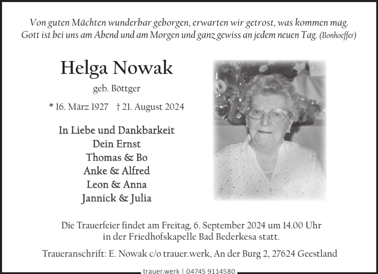<p>Von guten Mächten wunderbar geborgen, erwarten wir getrost, was kommen mag.<br />Gott ist bei uns am Abend und am Morgen und ganz gewiss an jedem neuen Tag. (Bonhoeffer)</p><p>Helga Nowak<br />geb. Böttger<br />* 16. März 1927 † 21. August 2024</p><p>In Liebe und Dankbarkeit<br />Dein Ernst<br />Thomas &amp; Bo<br />Anke &amp; Alfred<br />Leon &amp; Anna<br />Jannick &amp; Julia<br />Die Trauerfeier ﬁndet am Freitag, 6. September 2024 um 14.00 Uhr<br />in der Friedhofskapelle Bad Bederkesa statt.<br />Traueranschrift: E. Nowak c/o trauer.werk, An der Burg 2, 27624 Geestland<br />trauer.werk | 04745 9114580</p>