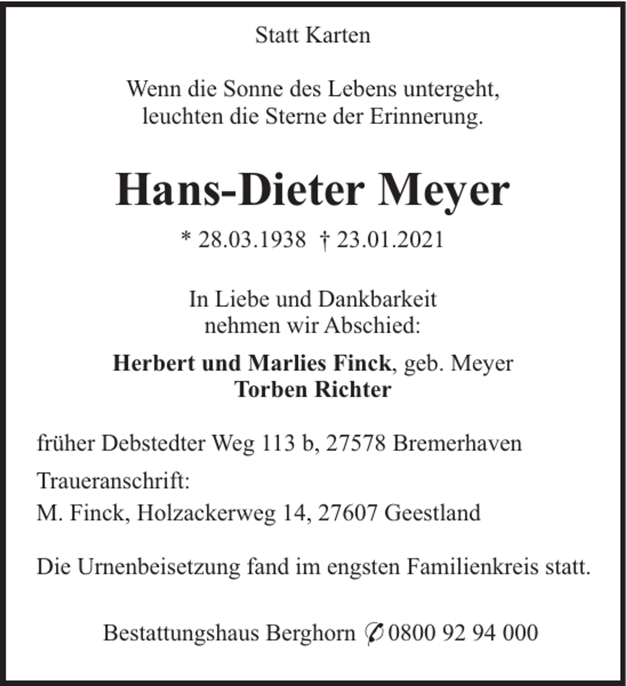 <p>Statt Karten<br />Wenn die Sonne des Lebens untergeht,<br />leuchten die Sterne der Erinnerung.</p><p>Hans-Dieter Meyer<br />* 28.03.1938 † 23.01.2021<br />In Liebe und Dankbarkeit<br />nehmen wir Abschied:<br />Herbert und Marlies Finck, geb. Meyer<br />Torben Richter<br />früher Debstedter Weg 113 b, 27578 Bremerhaven<br />Traueranschrift:<br />M. Finck, Holzackerweg 14, 27607 Geestland<br />Die Urnenbeisetzung fand im engsten Familienkreis statt.<br />Bestattungshaus Berghorn * 0800 92 94 000</p>