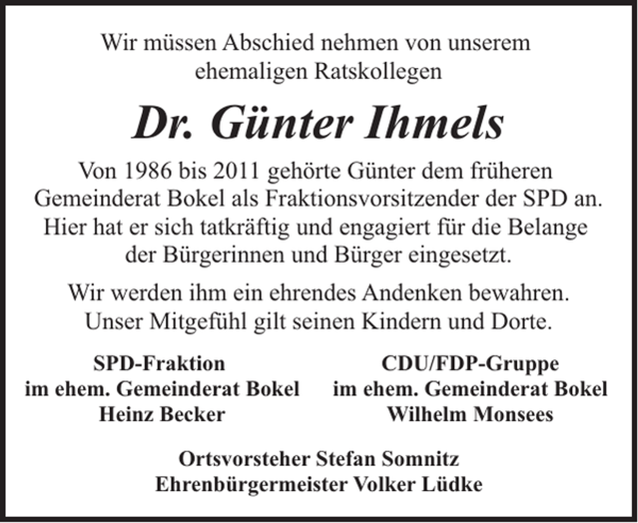 <p>Wir müssen Abschied nehmen von unserem<br />ehemaligen Ratskollegen</p><p>Dr. Günter Ihmels</p><p>Von 1986 bis 2011 gehörte Günter dem früheren<br />Gemeinderat Bokel als Fraktionsvorsitzender der SPD an.<br />Hier hat er sich tatkräftig und engagiert für die Belange<br />der Bürgerinnen und Bürger eingesetzt.<br />Wir werden ihm ein ehrendes Andenken bewahren.<br />Unser Mitgefühl gilt seinen Kindern und Dorte.<br />SPD-Fraktion<br />im ehem. Gemeinderat Bokel<br />Heinz Becker</p><p>CDU/FDP-Gruppe<br />im ehem. Gemeinderat Bokel<br />Wilhelm Monsees</p><p>Ortsvorsteher Stefan Somnitz<br />Ehrenbürgermeister Volker Lüdke</p>