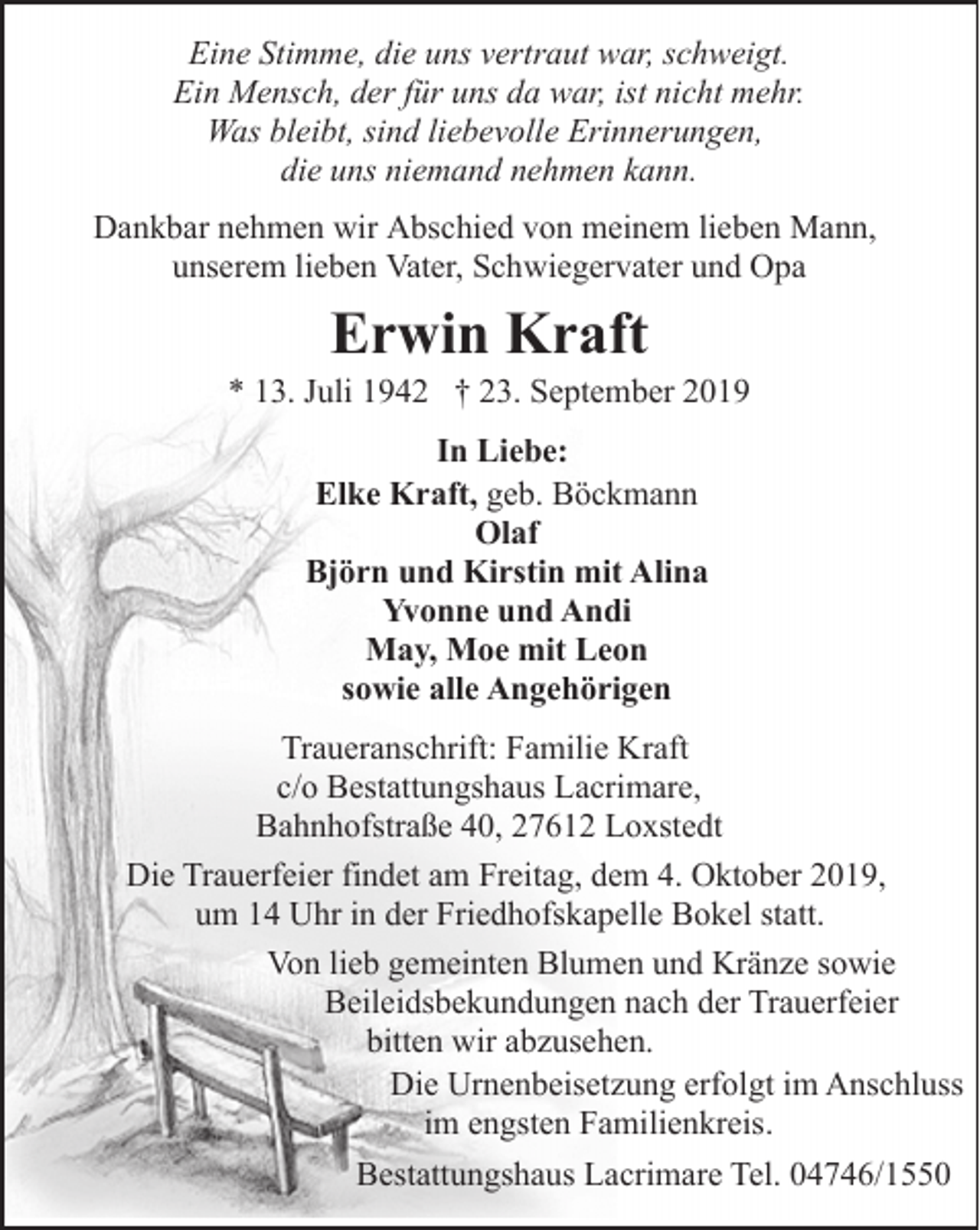 <p>Eine Stimme, die uns vertraut war, schweigt.<br />Ein Mensch, der für uns da war, ist nicht mehr.<br />Was bleibt, sind liebevolle Erinnerungen,<br />die uns niemand nehmen kann.<br />Dankbar nehmen wir Abschied von meinem lieben Mann,<br />unserem lieben Vater, Schwiegervater und Opa</p><p>Erwin Kraft</p><p>* 13. Juli 1942 † 23. September 2019<br />In Liebe:<br />Elke Kraft, geb. Böckmann<br />Olaf<br />Björn und Kirstin mit Alina<br />Yvonne und Andi<br />May, Moe mit Leon<br />sowie alle Angehörigen<br />Traueranschrift: Familie Kraft<br />c/o Bestattungshaus Lacrimare,<br />Bahnhofstraße 40, 27612 Loxstedt<br />Die Trauerfeier findet am Freitag, dem 4. Oktober 2019,<br />um 14 Uhr in der Friedhofskapelle Bokel statt.<br />Von lieb gemeinten Blumen und Kränze sowie<br />Beileidsbekundungen nach der Trauerfeier<br />bitten wir abzusehen.<br />Die Urnenbeisetzung erfolgt im Anschluss<br />im engsten Familienkreis.<br />Bestattungshaus Lacrimare Tel. 04746/1550</p>