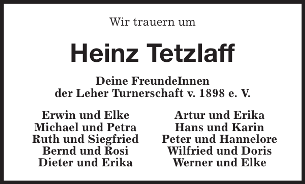 <p>Wir trauern um</p><p>Heinz Tetzlaff<br />Deine FreundeInnen<br />der Leher Turnerschaft v. 1898 e. V.<br />Erwin und Elke<br />Michael und Petra<br />Ruth und Siegfried<br />Bernd und Rosi<br />Dieter und Erika</p><p>Artur und Erika<br />Hans und Karin<br />Peter und Hannelore<br />Wilfried und Doris<br />Werner und Elke</p>
