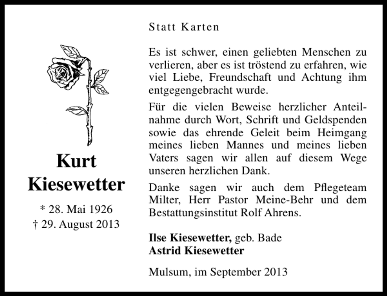 <p>Statt Karten</p><p>Kurt<br />Kiesewetter<br />* 28. Mai 1926<br />† 29. August 2013</p><p>Es ist schwer, einen geliebten Menschen zu<br />verlieren, aber es ist tröstend zu erfahren, wie<br />viel Liebe, Freundschaft und Achtung ihm<br />entgegengebracht wurde.<br />Für die vielen Beweise herzlicher Anteilnahme durch Wort, Schrift und Geldspenden<br />sowie das ehrende Geleit beim Heimgang<br />meines lieben Mannes und meines lieben<br />Vaters sagen wir allen auf diesem Wege<br />unseren herzlichen Dank.<br />Danke sagen wir auch dem Pﬂegeteam<br />Milter, Herr Pastor Meine-Behr und dem<br />Bestattungsinstitut Rolf Ahrens.<br />Ilse Kiesewetter, geb. Bade<br />Astrid Kiesewetter<br />Mulsum, im September 2013</p>