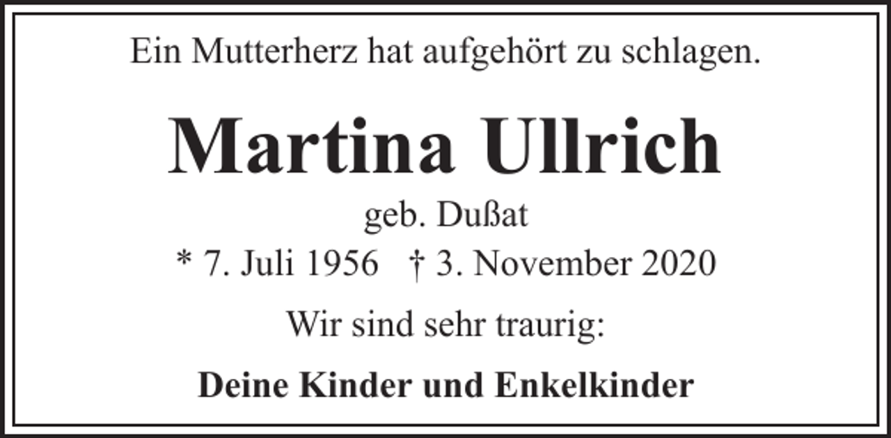 <p>Ein Mutterherz hat aufgehört zu schlagen.</p><p>Martina Ullrich<br />geb. Dußat<br />* 7. Juli 1956 † 3. November 2020<br />Wir sind sehr traurig:<br />Deine Kinder und Enkelkinder</p>