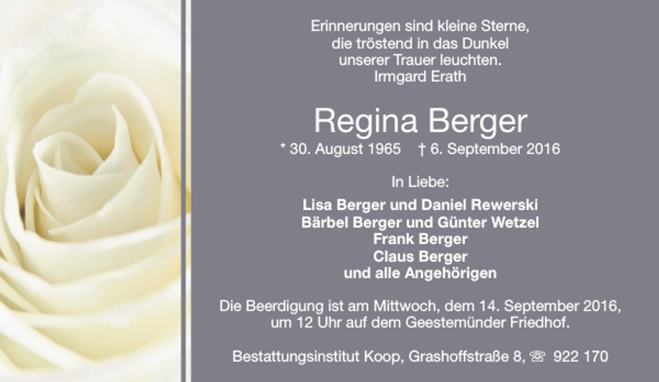 <p>Erinnerungen sind kleine Sterne,<br />die tröstend in das Dunkel<br />unserer Trauer leuchten.<br />Irmgard Erath</p><p>Regina Berger</p><p>* 30. August 1965</p><p>† 6. September 2016</p><p>In Liebe:<br />Lisa Berger und Daniel Rewerski<br />Bärbel Berger und Günter Wetzel<br />Frank Berger<br />Claus Berger<br />und alle Angehörigen<br />Die Beerdigung ist am Mittwoch, dem 14. September 2016,<br />um 12 Uhr auf dem Geestemünder Friedhof.<br />Bestattungsinstitut Koop, Grashoffstraße 8, s 922 170</p>