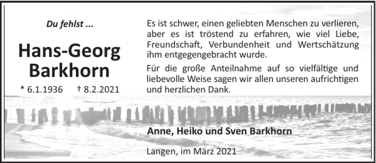 <p>Du fehlst ...</p><p>Hans-Georg<br />Barkhorn<br />* 6.1.1936</p><p>† 8.2.2021</p><p>Es ist schwer, einen geliebten Menschen zu verlieren,<br />aber es ist tröstend zu erfahren, wie viel Liebe,<br />Freundscha!, Verbundenheit und Wertschätzung<br />ihm entgegengebracht wurde.<br />Für die große Anteilnahme auf so vielfäl"ge und<br />liebevolle Weise sagen wir allen unseren aufrich"gen<br />und herzlichen Dank.</p><p>Anne, Heiko und Sven Barkhorn<br />Langen, im März 2021</p>