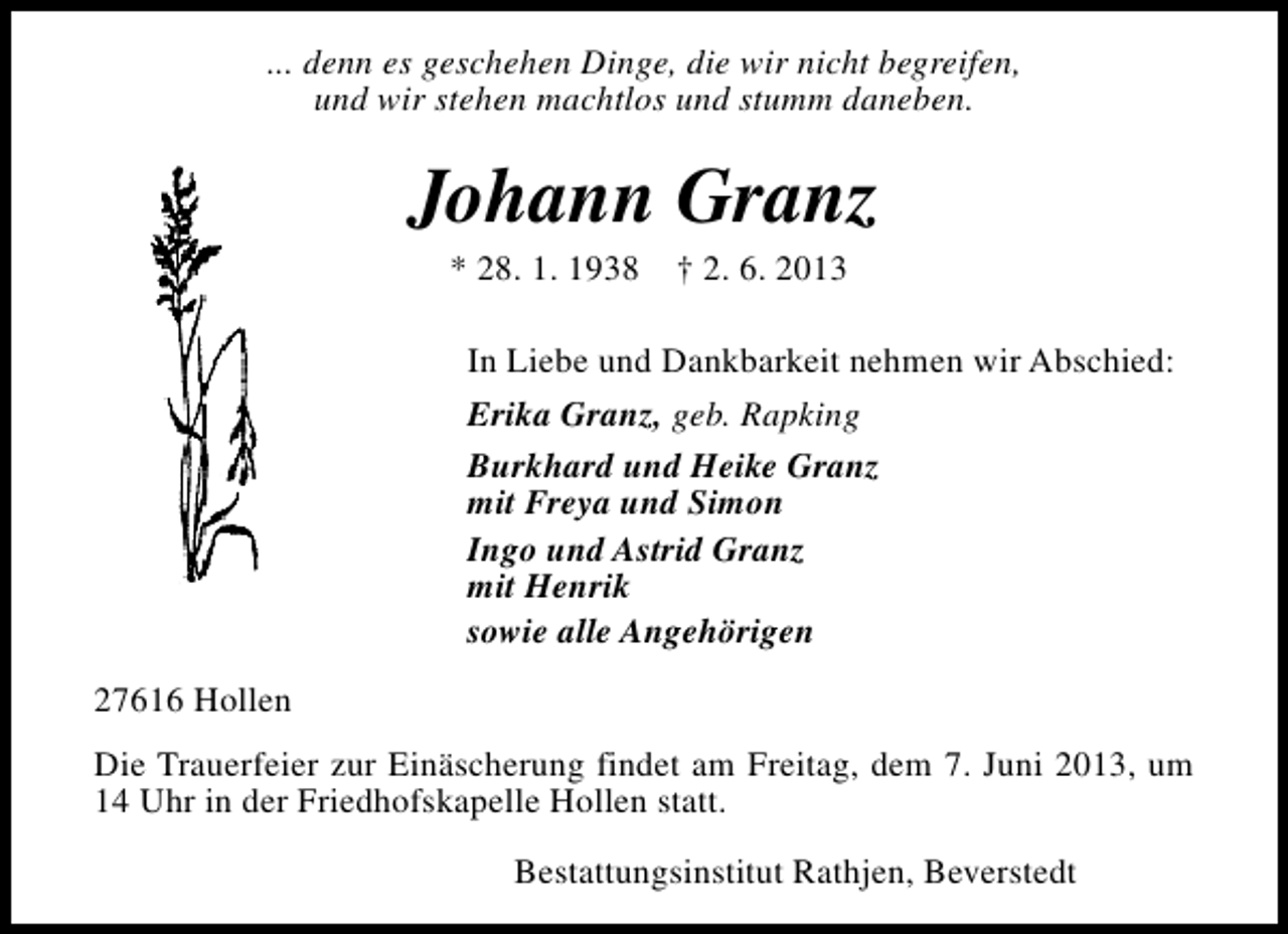<p>... denn es geschehen Dinge, die wir nicht begreifen,<br />und wir stehen machtlos und stumm daneben.</p><p>Johann Granz<br />* 28. 1. 1938</p><p>† 2. 6. 2013</p><p>In Liebe und Dankbarkeit nehmen wir Abschied:<br />Erika Granz, geb. Rapking<br />Burkhard und Heike Granz<br />mit Freya und Simon<br />Ingo und Astrid Granz<br />mit Henrik<br />sowie alle Angehörigen<br />27616 Hollen<br />Die Trauerfeier zur Einäscherung findet am Freitag, dem 7. Juni 2013, um<br />14 Uhr in der Friedhofskapelle Hollen statt.<br />Bestattungsinstitut Rathjen, Beverstedt</p>